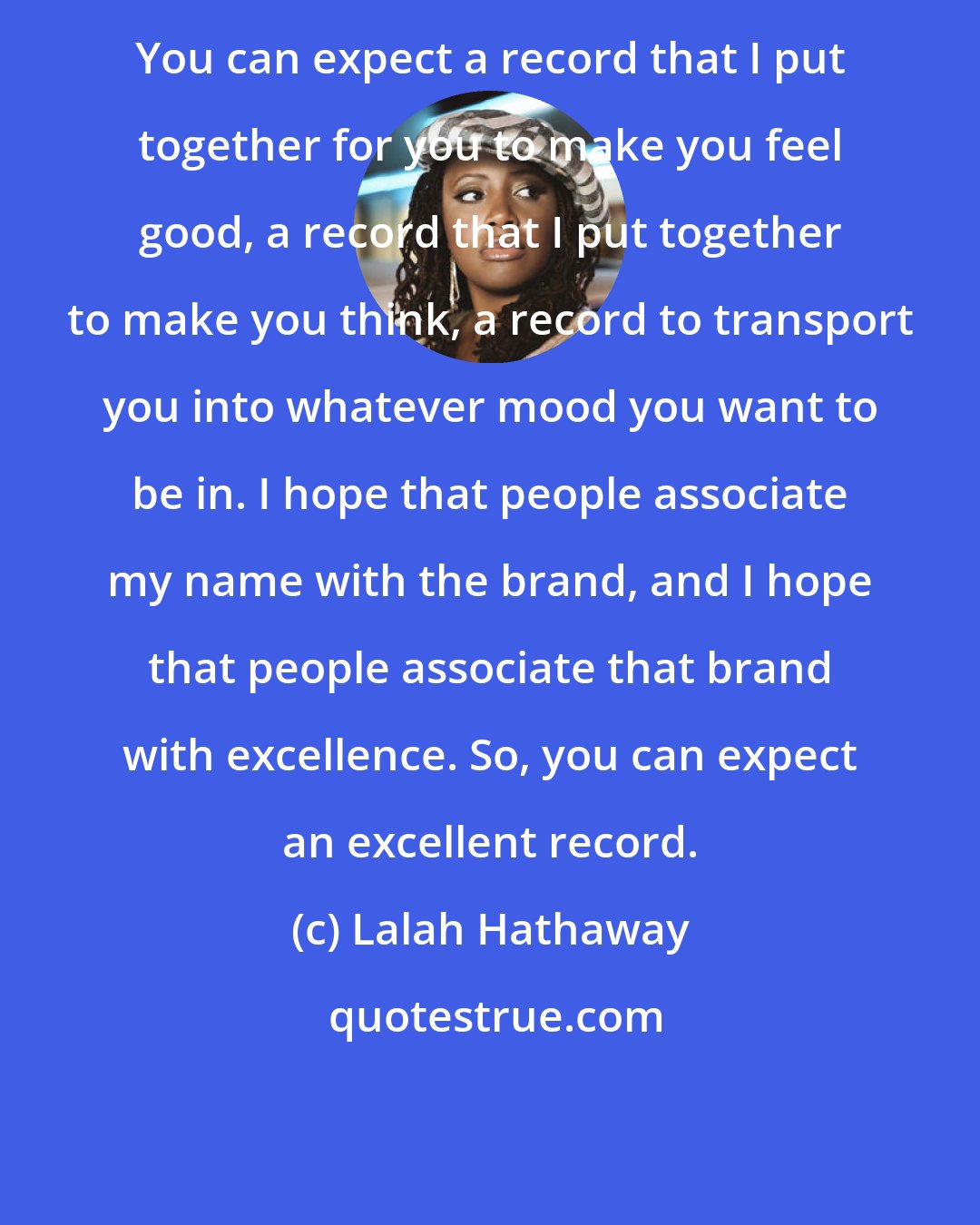Lalah Hathaway: You can expect a record that I put together for you to make you feel good, a record that I put together to make you think, a record to transport you into whatever mood you want to be in. I hope that people associate my name with the brand, and I hope that people associate that brand with excellence. So, you can expect an excellent record.