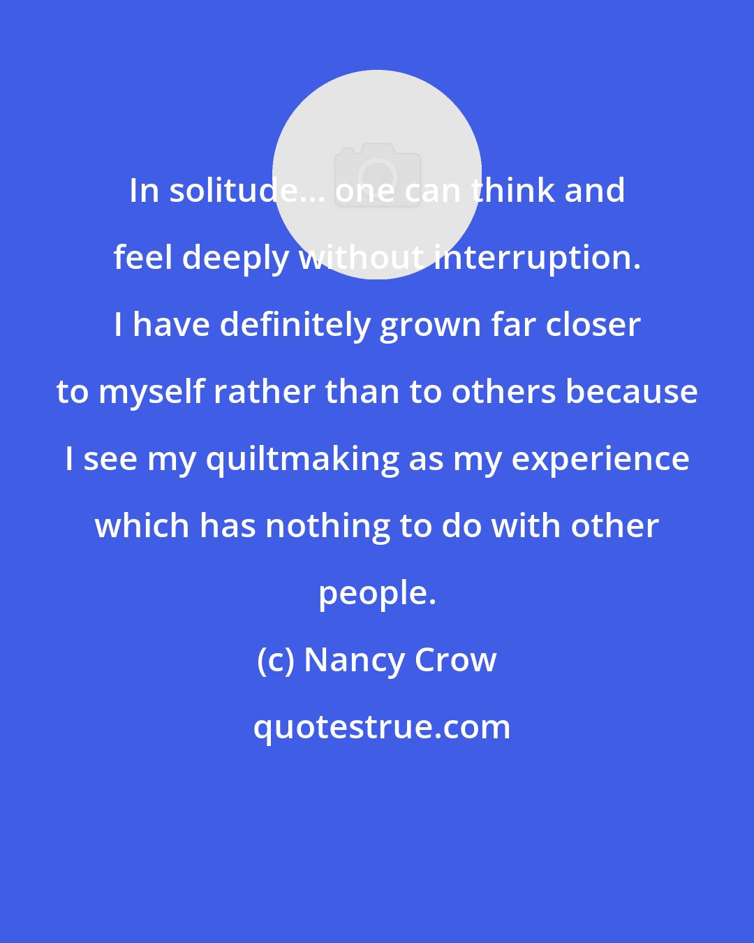 Nancy Crow: In solitude... one can think and feel deeply without interruption. I have definitely grown far closer to myself rather than to others because I see my quiltmaking as my experience which has nothing to do with other people.