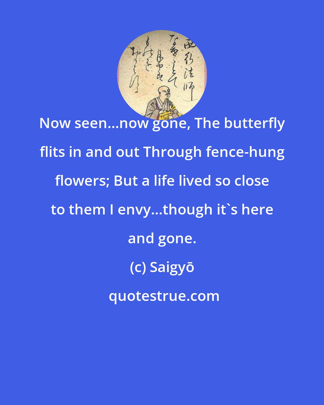 Saigyō: Now seen...now gone, The butterfly flits in and out Through fence-hung flowers; But a life lived so close to them I envy...though it's here and gone.