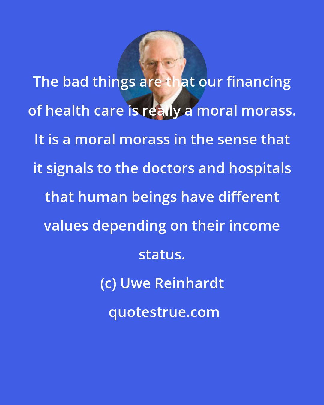 Uwe Reinhardt: The bad things are that our financing of health care is really a moral morass. It is a moral morass in the sense that it signals to the doctors and hospitals that human beings have different values depending on their income status.