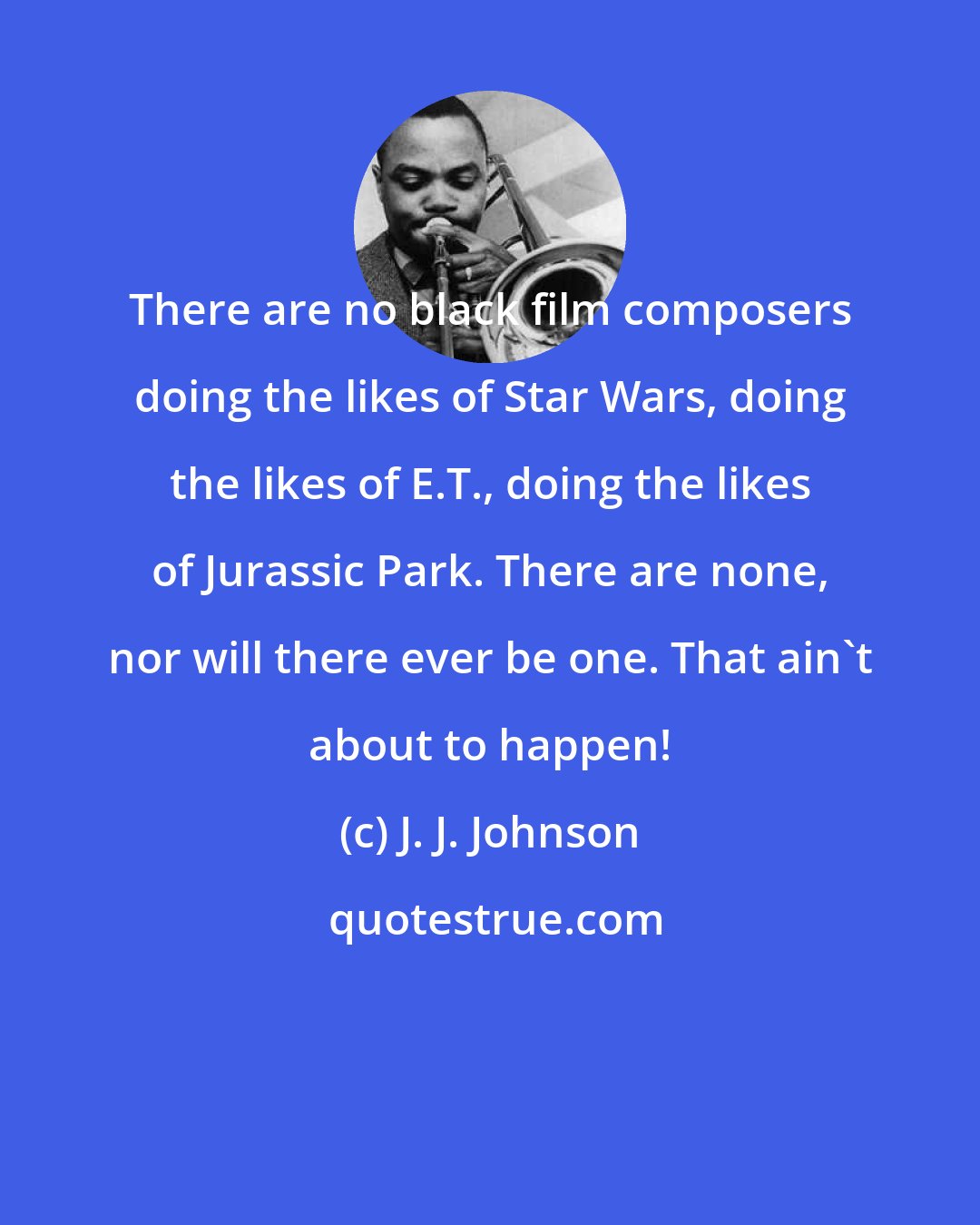 J. J. Johnson: There are no black film composers doing the likes of Star Wars, doing the likes of E.T., doing the likes of Jurassic Park. There are none, nor will there ever be one. That ain't about to happen!