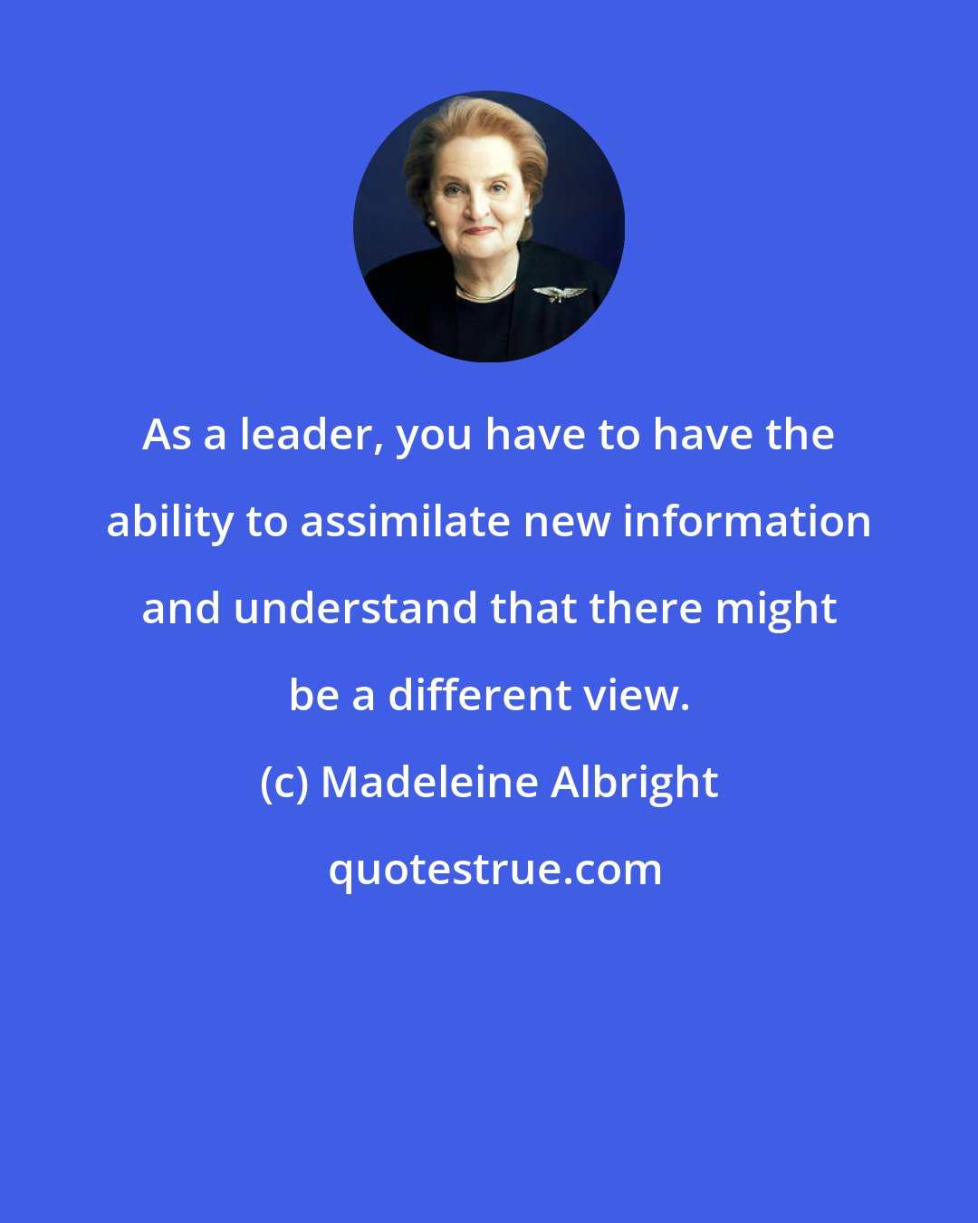 Madeleine Albright: As a leader, you have to have the ability to assimilate new information and understand that there might be a different view.