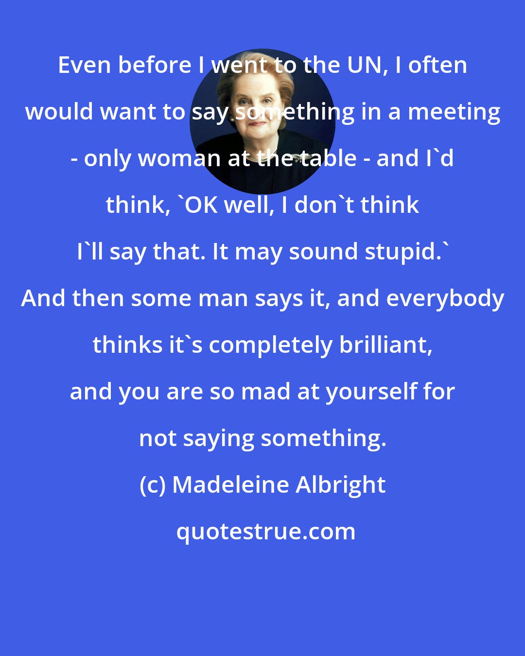 Madeleine Albright: Even before I went to the UN, I often would want to say something in a meeting - only woman at the table - and I'd think, 'OK well, I don't think I'll say that. It may sound stupid.' And then some man says it, and everybody thinks it's completely brilliant, and you are so mad at yourself for not saying something.