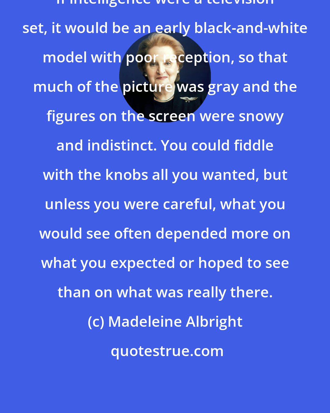 Madeleine Albright: If intelligence were a television set, it would be an early black-and-white model with poor reception, so that much of the picture was gray and the figures on the screen were snowy and indistinct. You could fiddle with the knobs all you wanted, but unless you were careful, what you would see often depended more on what you expected or hoped to see than on what was really there.