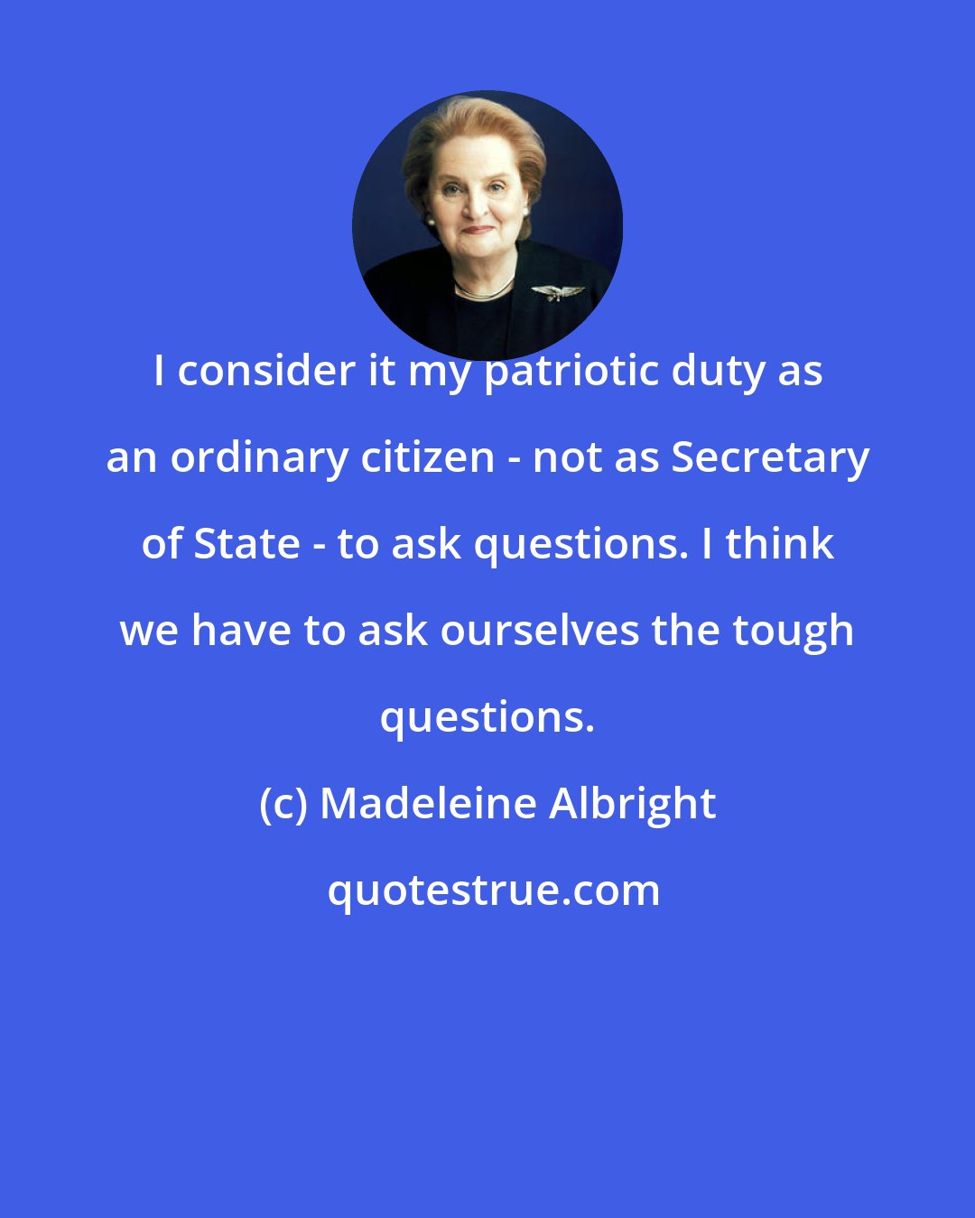 Madeleine Albright: I consider it my patriotic duty as an ordinary citizen - not as Secretary of State - to ask questions. I think we have to ask ourselves the tough questions.