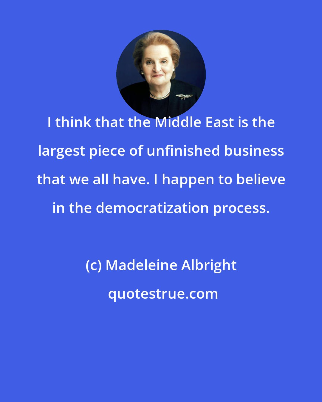 Madeleine Albright: I think that the Middle East is the largest piece of unfinished business that we all have. I happen to believe in the democratization process.