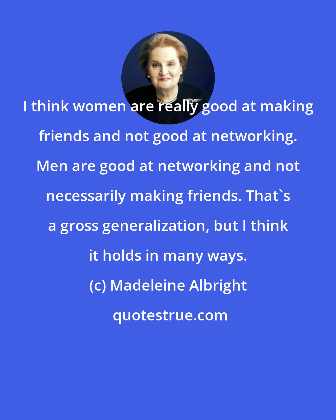 Madeleine Albright: I think women are really good at making friends and not good at networking. Men are good at networking and not necessarily making friends. That's a gross generalization, but I think it holds in many ways.