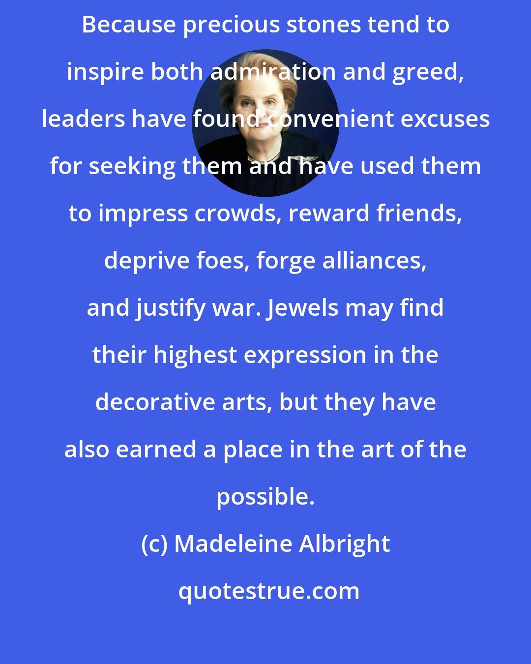 Madeleine Albright: jewels have played a colorful part in the evolution of world affairs. Because precious stones tend to inspire both admiration and greed, leaders have found convenient excuses for seeking them and have used them to impress crowds, reward friends, deprive foes, forge alliances, and justify war. Jewels may find their highest expression in the decorative arts, but they have also earned a place in the art of the possible.