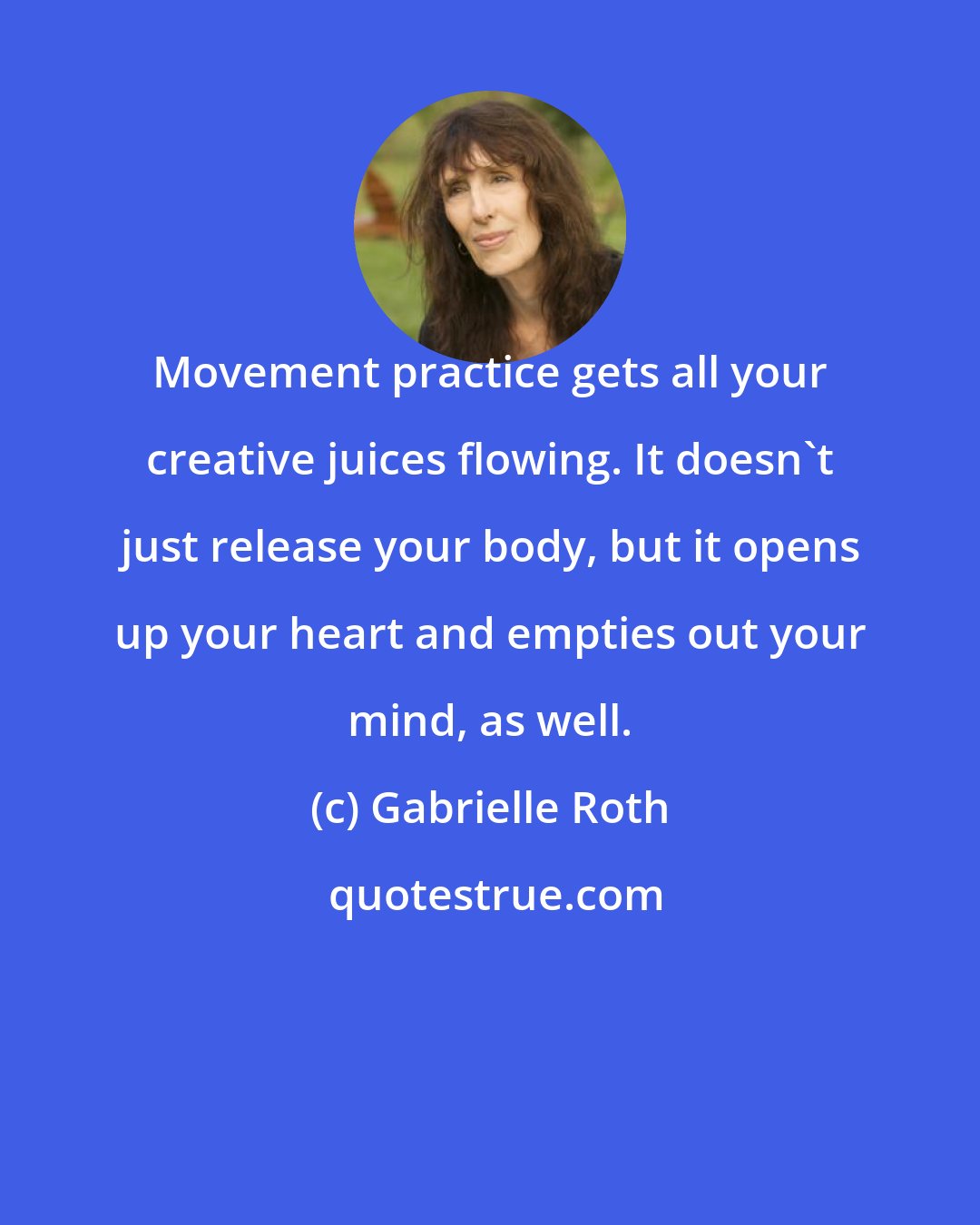 Gabrielle Roth: Movement practice gets all your creative juices flowing. It doesn't just release your body, but it opens up your heart and empties out your mind, as well.