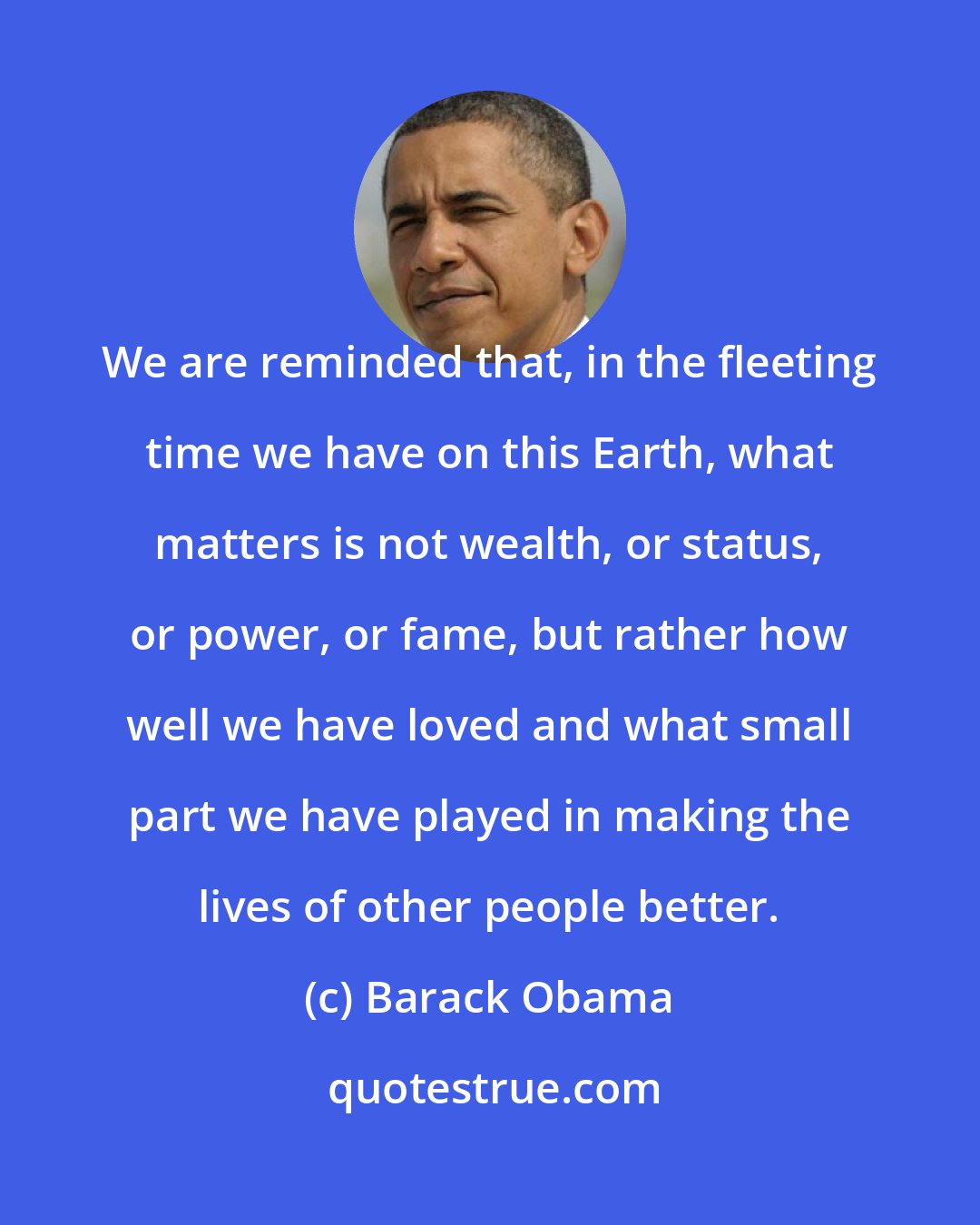 Barack Obama: We are reminded that, in the fleeting time we have on this Earth, what matters is not wealth, or status, or power, or fame, but rather how well we have loved and what small part we have played in making the lives of other people better.