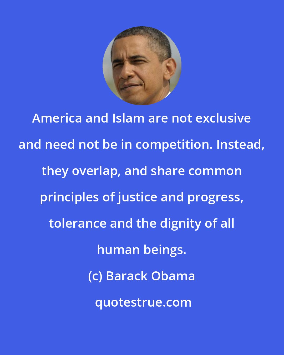 Barack Obama: America and Islam are not exclusive and need not be in competition. Instead, they overlap, and share common principles of justice and progress, tolerance and the dignity of all human beings.
