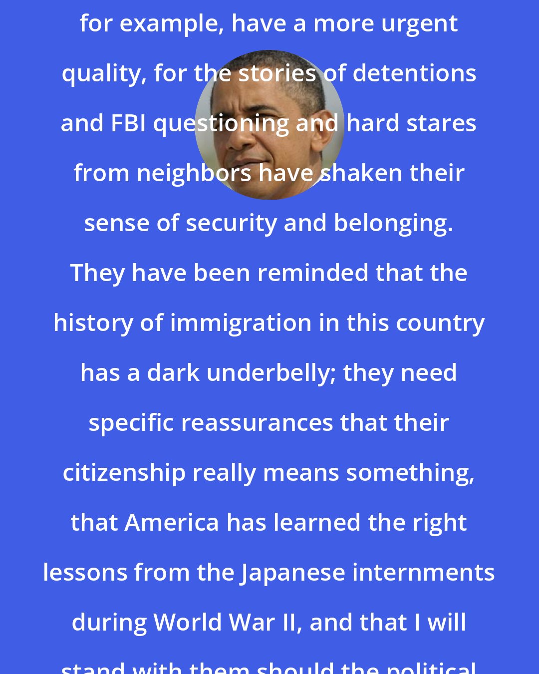 Barack Obama: In the wake of 9/11, my meetings with Arab and Pakistani Americans, for example, have a more urgent quality, for the stories of detentions and FBI questioning and hard stares from neighbors have shaken their sense of security and belonging. They have been reminded that the history of immigration in this country has a dark underbelly; they need specific reassurances that their citizenship really means something, that America has learned the right lessons from the Japanese internments during World War II, and that I will stand with them should the political winds shift in an ugly direction.