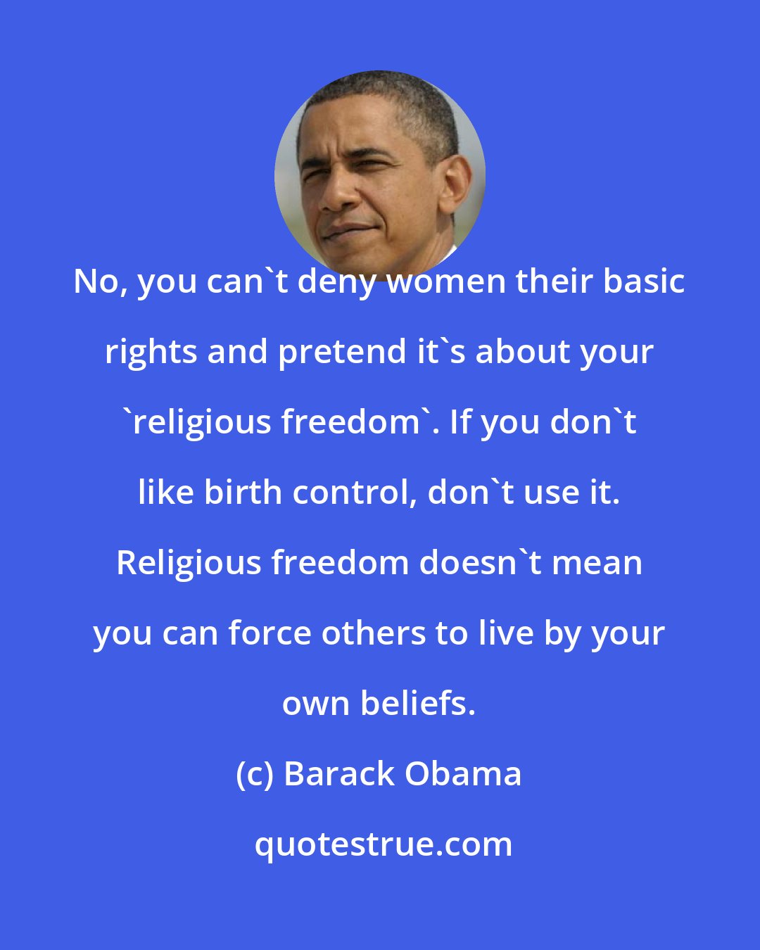 Barack Obama: No, you can't deny women their basic rights and pretend it's about your 'religious freedom'. If you don't like birth control, don't use it. Religious freedom doesn't mean you can force others to live by your own beliefs.