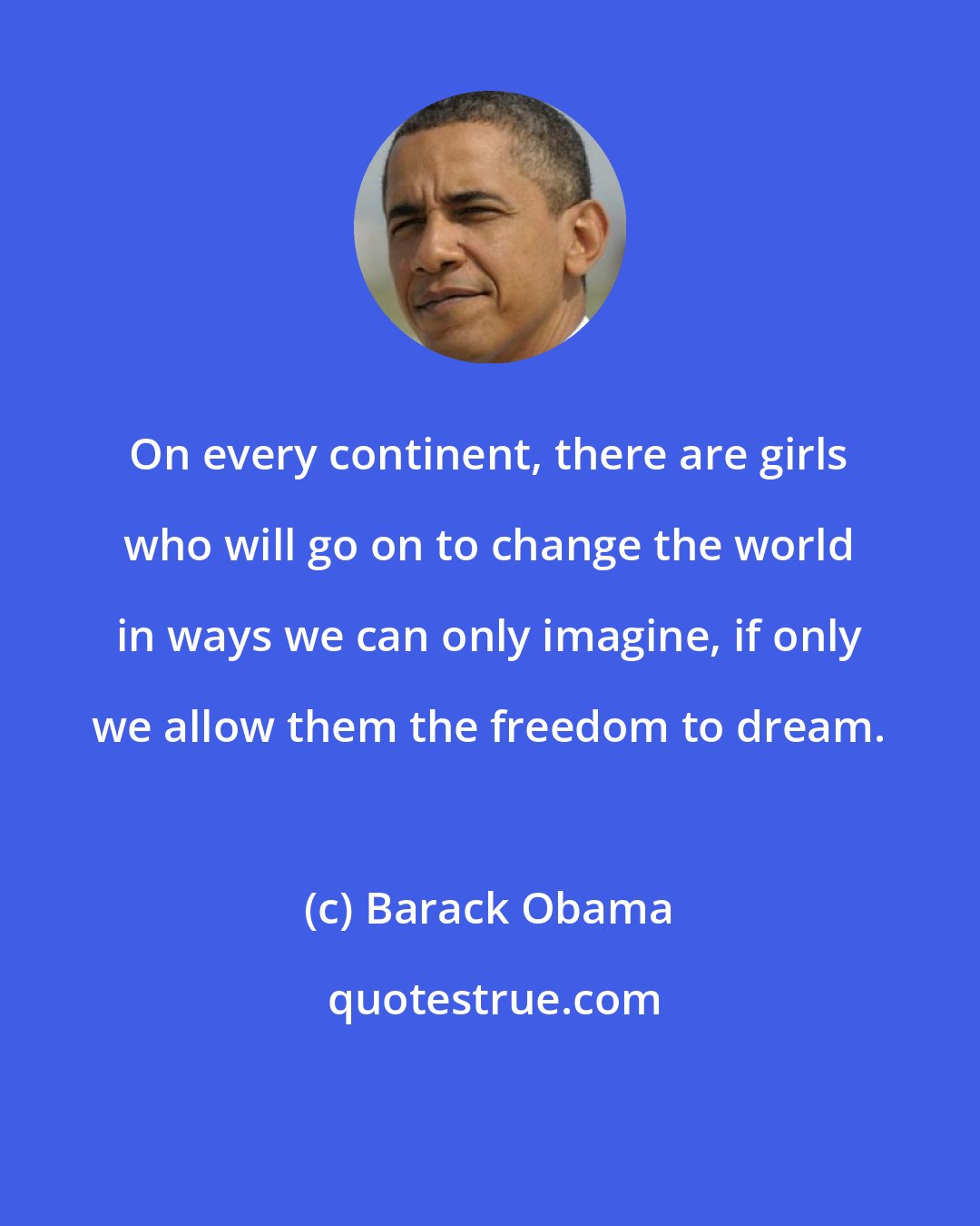 Barack Obama: On every continent, there are girls who will go on to change the world in ways we can only imagine, if only we allow them the freedom to dream.