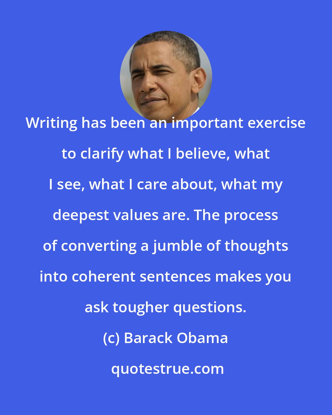 Barack Obama: Writing has been an important exercise to clarify what I believe, what I see, what I care about, what my deepest values are. The process of converting a jumble of thoughts into coherent sentences makes you ask tougher questions.