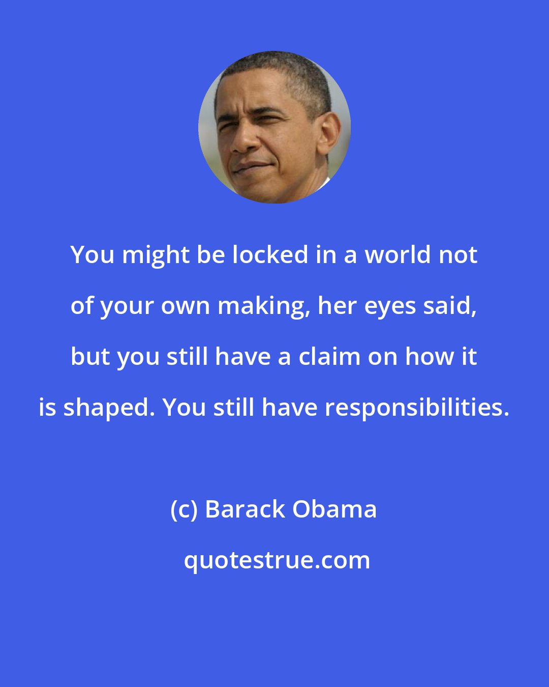 Barack Obama: You might be locked in a world not of your own making, her eyes said, but you still have a claim on how it is shaped. You still have responsibilities.