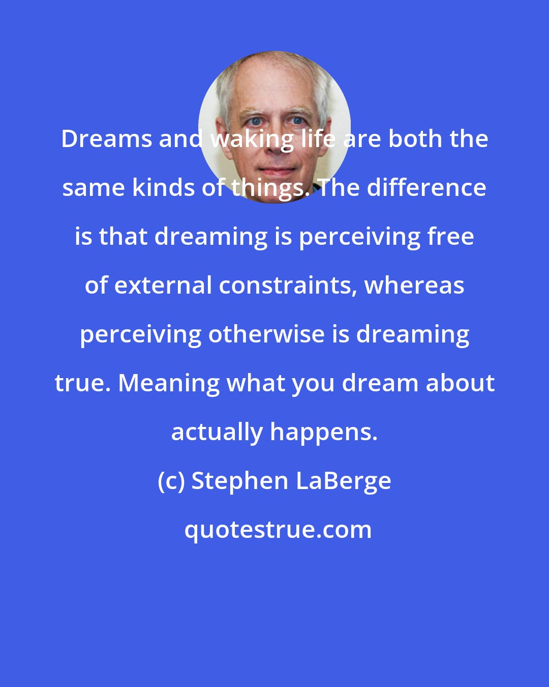 Stephen LaBerge: Dreams and waking life are both the same kinds of things. The difference is that dreaming is perceiving free of external constraints, whereas perceiving otherwise is dreaming true. Meaning what you dream about actually happens.
