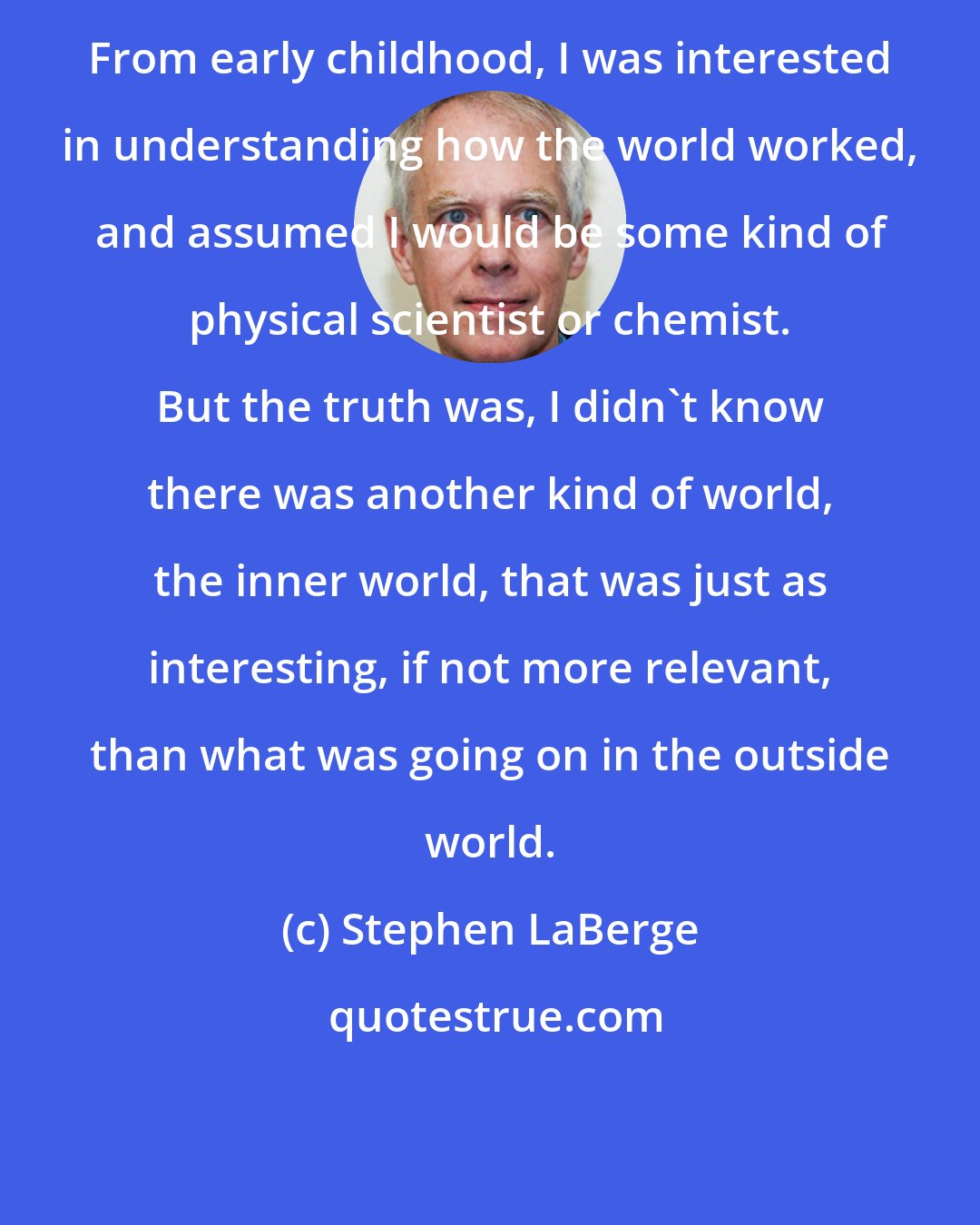 Stephen LaBerge: From early childhood, I was interested in understanding how the world worked, and assumed I would be some kind of physical scientist or chemist. But the truth was, I didn't know there was another kind of world, the inner world, that was just as interesting, if not more relevant, than what was going on in the outside world.