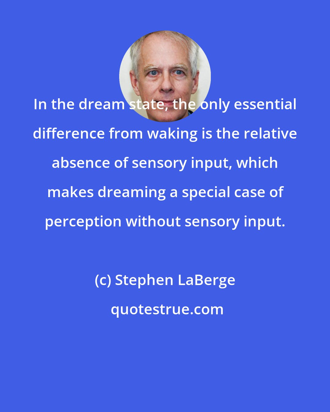 Stephen LaBerge: In the dream state, the only essential difference from waking is the relative absence of sensory input, which makes dreaming a special case of perception without sensory input.