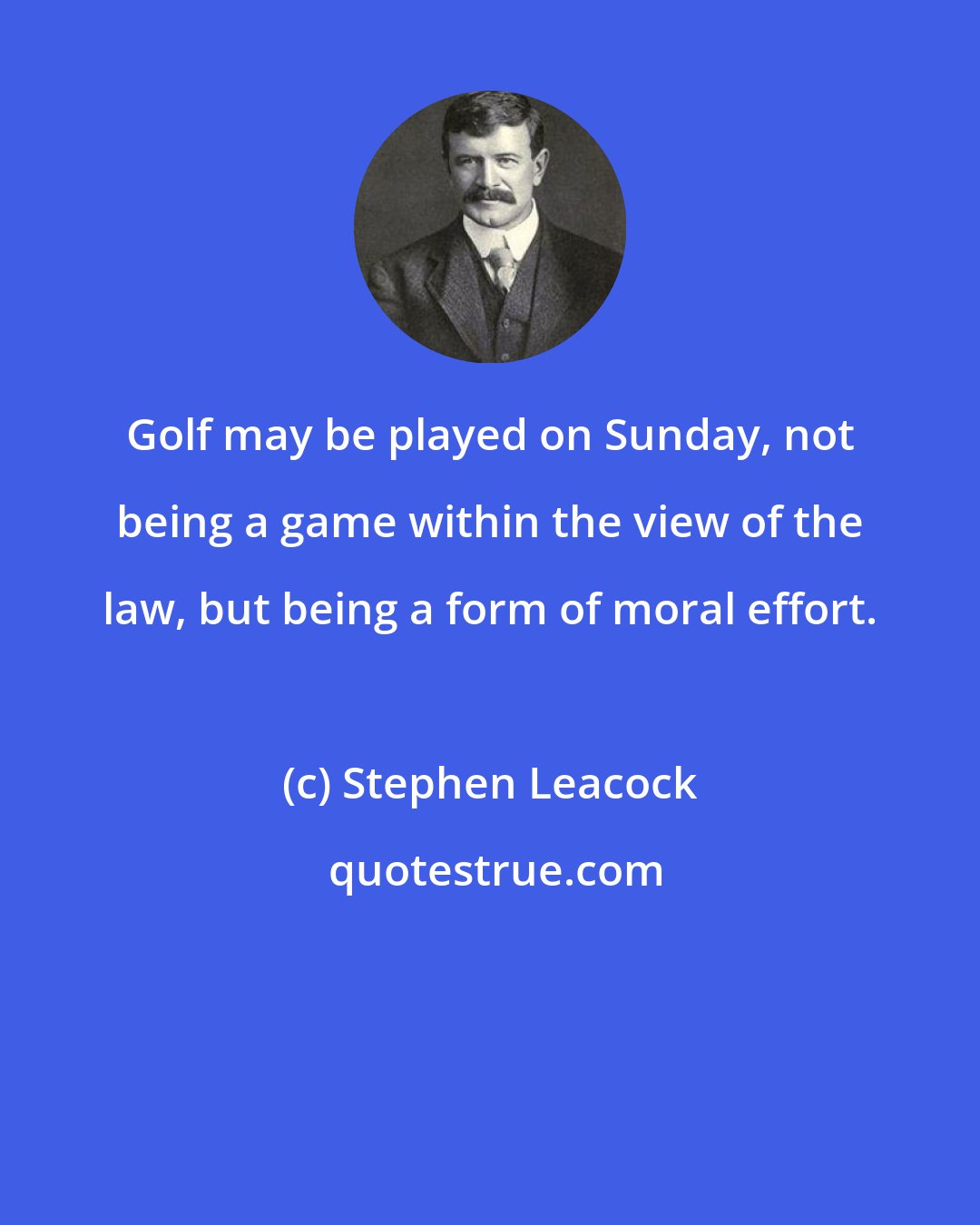 Stephen Leacock: Golf may be played on Sunday, not being a game within the view of the law, but being a form of moral effort.