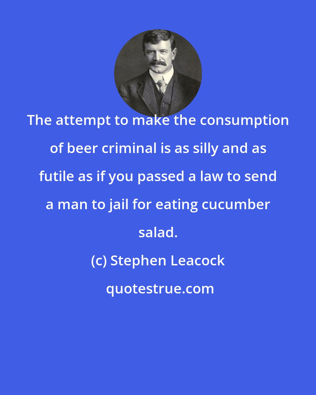 Stephen Leacock: The attempt to make the consumption of beer criminal is as silly and as futile as if you passed a law to send a man to jail for eating cucumber salad.