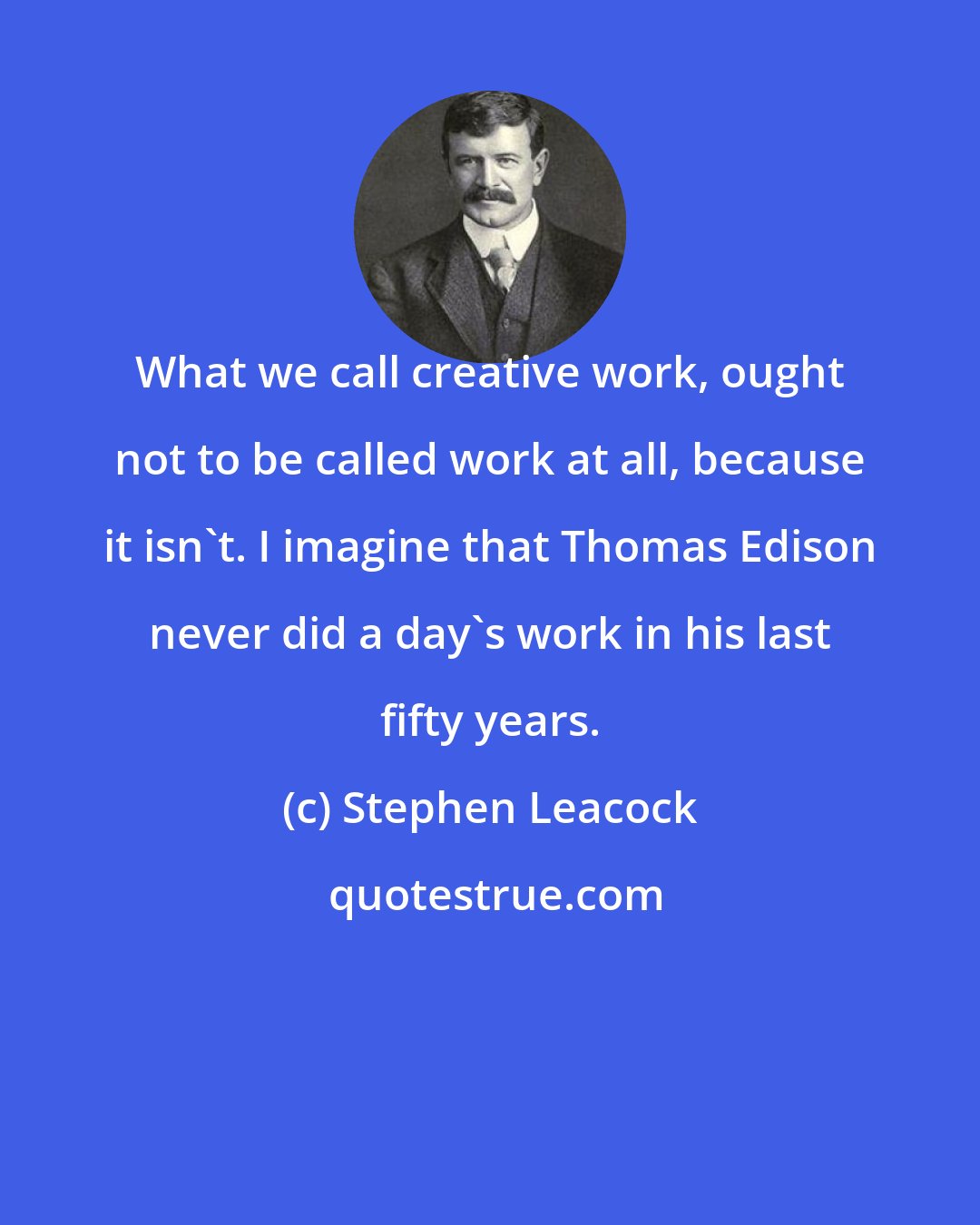 Stephen Leacock: What we call creative work, ought not to be called work at all, because it isn't. I imagine that Thomas Edison never did a day's work in his last fifty years.