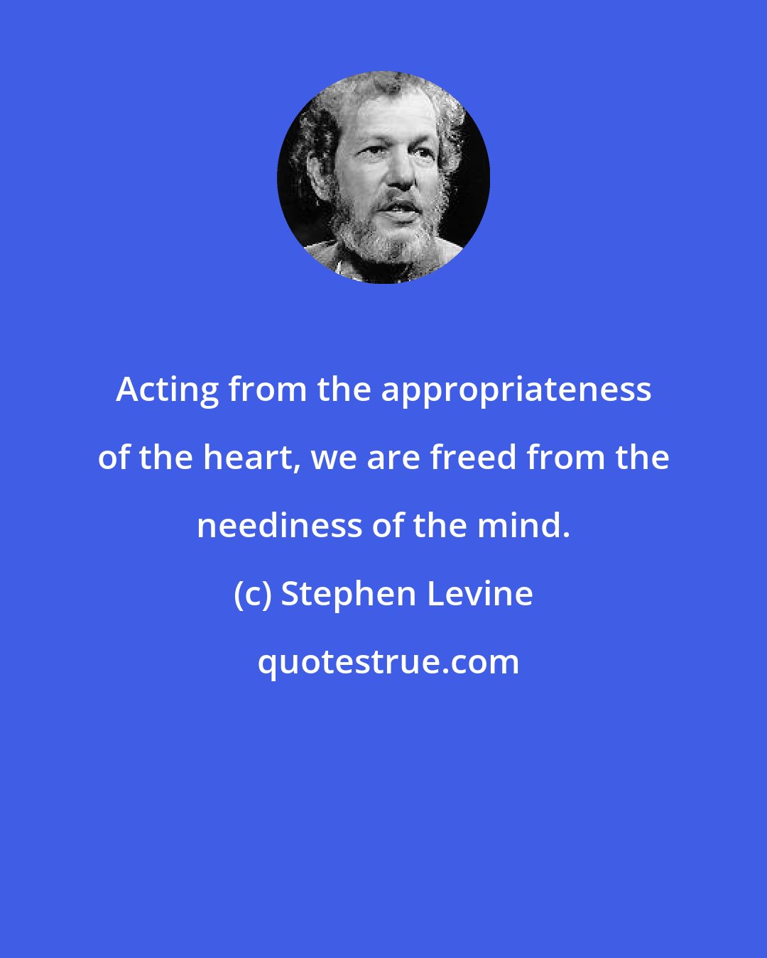 Stephen Levine: Acting from the appropriateness of the heart, we are freed from the neediness of the mind.