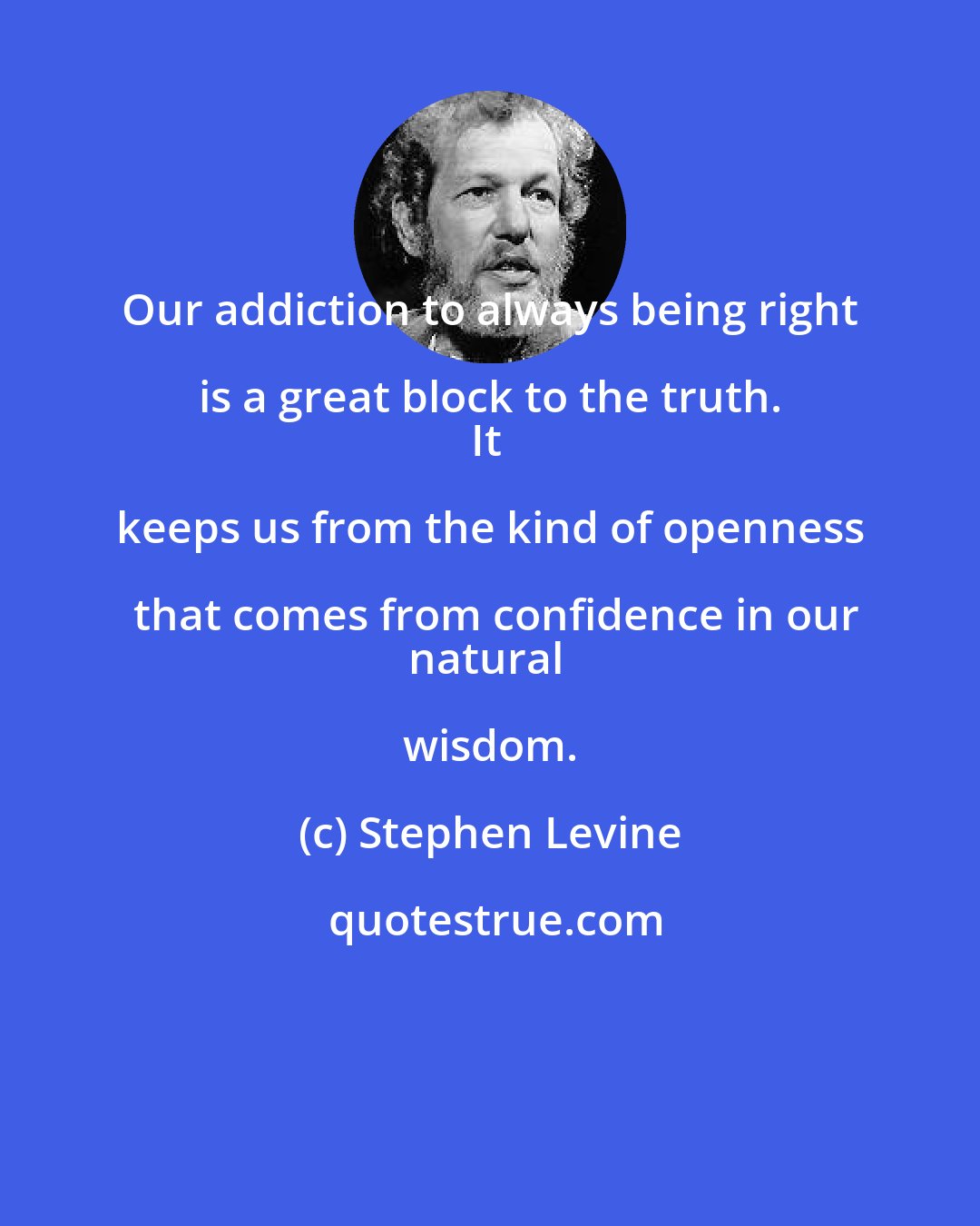 Stephen Levine: Our addiction to always being right is a great block to the truth. 
It keeps us from the kind of openness that comes from confidence in our
natural wisdom.