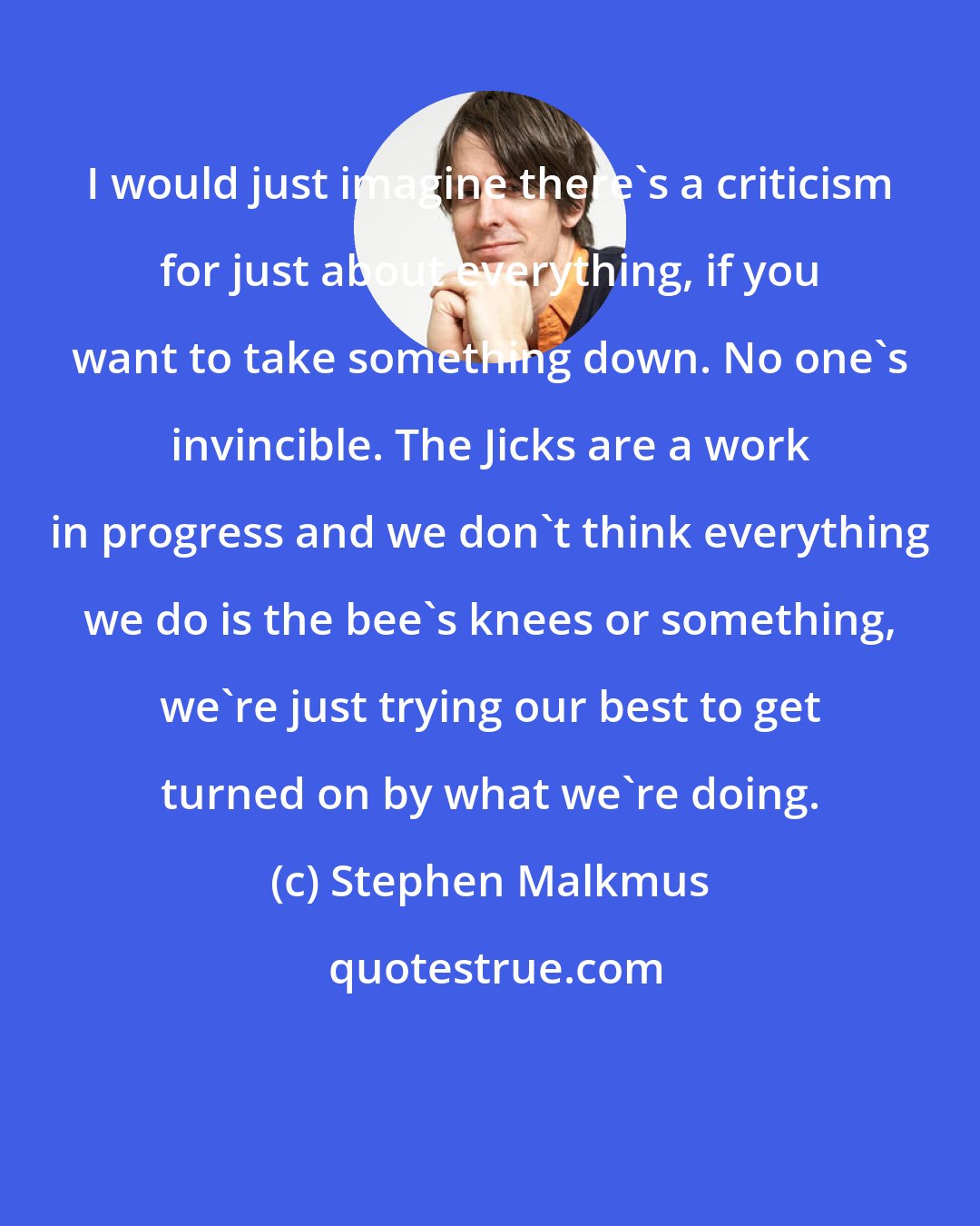 Stephen Malkmus: I would just imagine there's a criticism for just about everything, if you want to take something down. No one's invincible. The Jicks are a work in progress and we don't think everything we do is the bee's knees or something, we're just trying our best to get turned on by what we're doing.