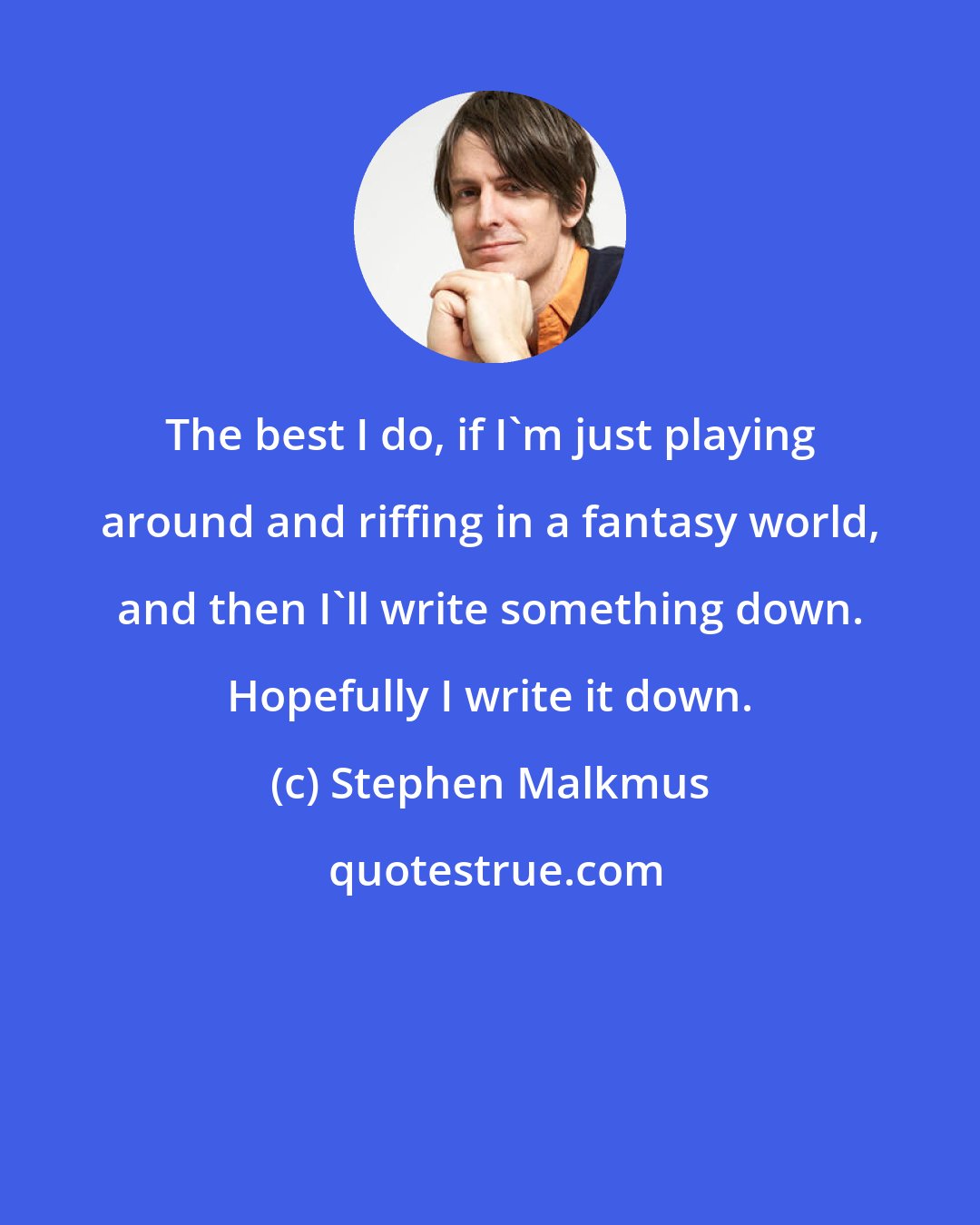 Stephen Malkmus: The best I do, if I'm just playing around and riffing in a fantasy world, and then I'll write something down. Hopefully I write it down.