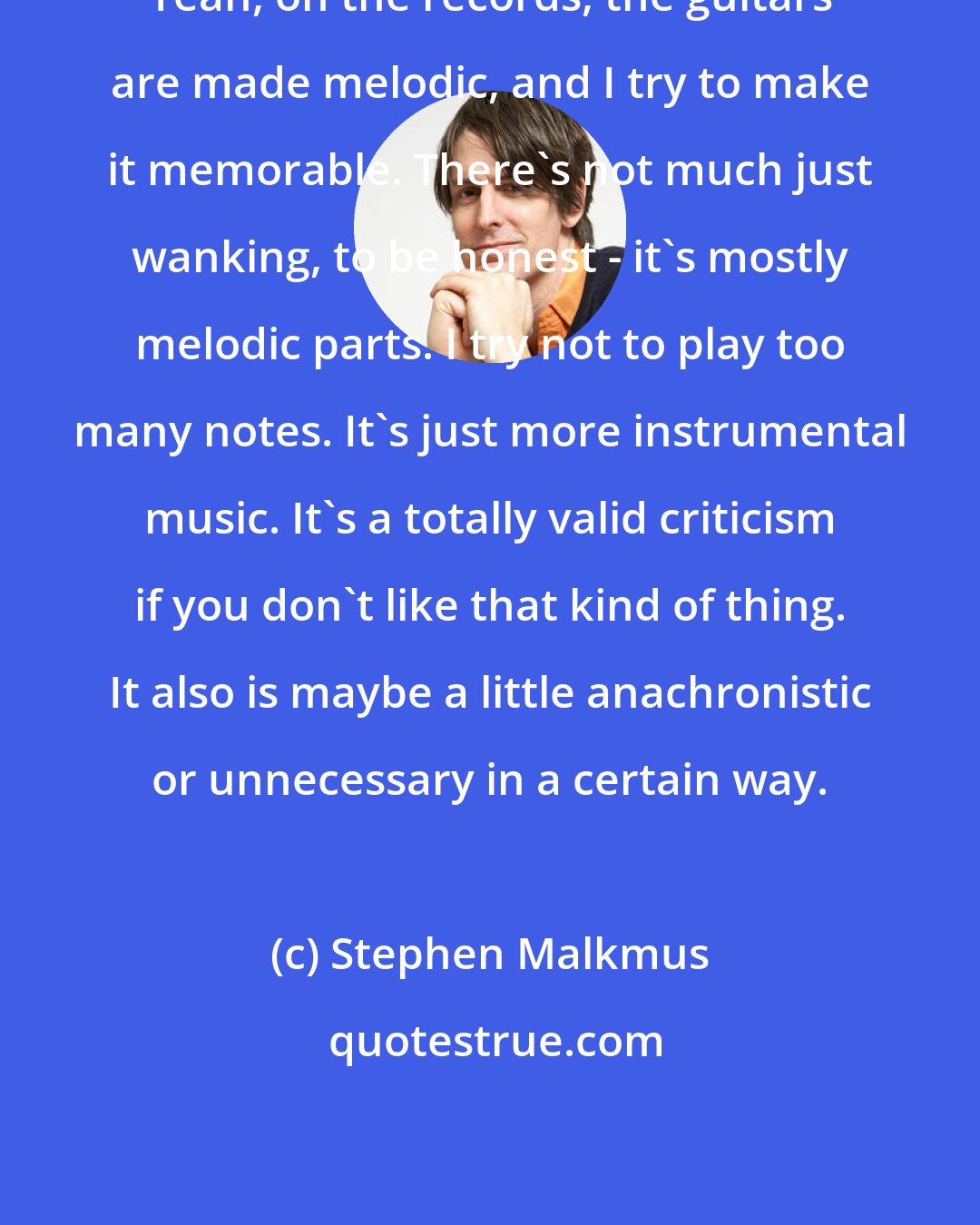 Stephen Malkmus: Yeah, on the records, the guitars are made melodic, and I try to make it memorable. There's not much just wanking, to be honest - it's mostly melodic parts. I try not to play too many notes. It's just more instrumental music. It's a totally valid criticism if you don't like that kind of thing. It also is maybe a little anachronistic or unnecessary in a certain way.
