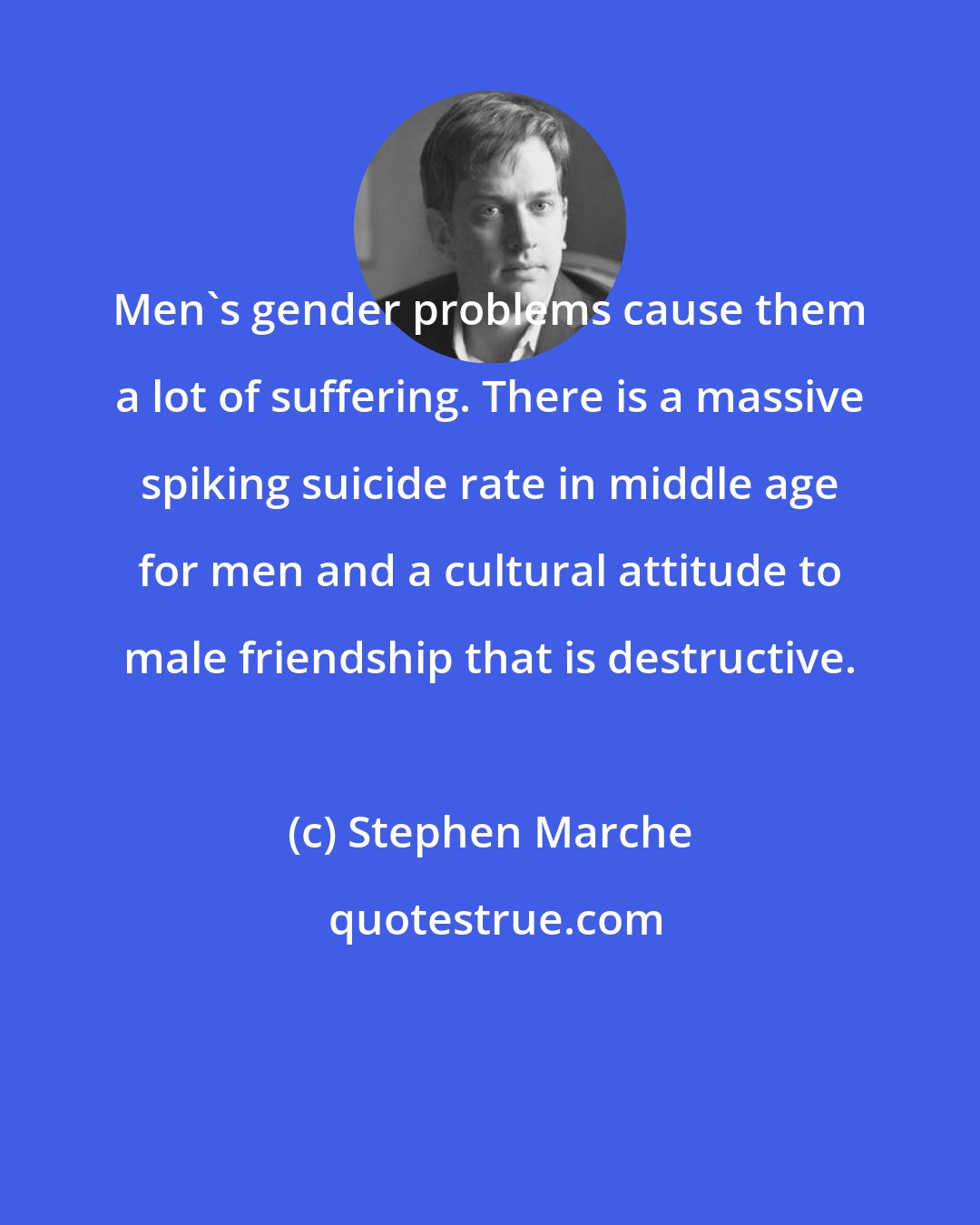 Stephen Marche: Men's gender problems cause them a lot of suffering. There is a massive spiking suicide rate in middle age for men and a cultural attitude to male friendship that is destructive.