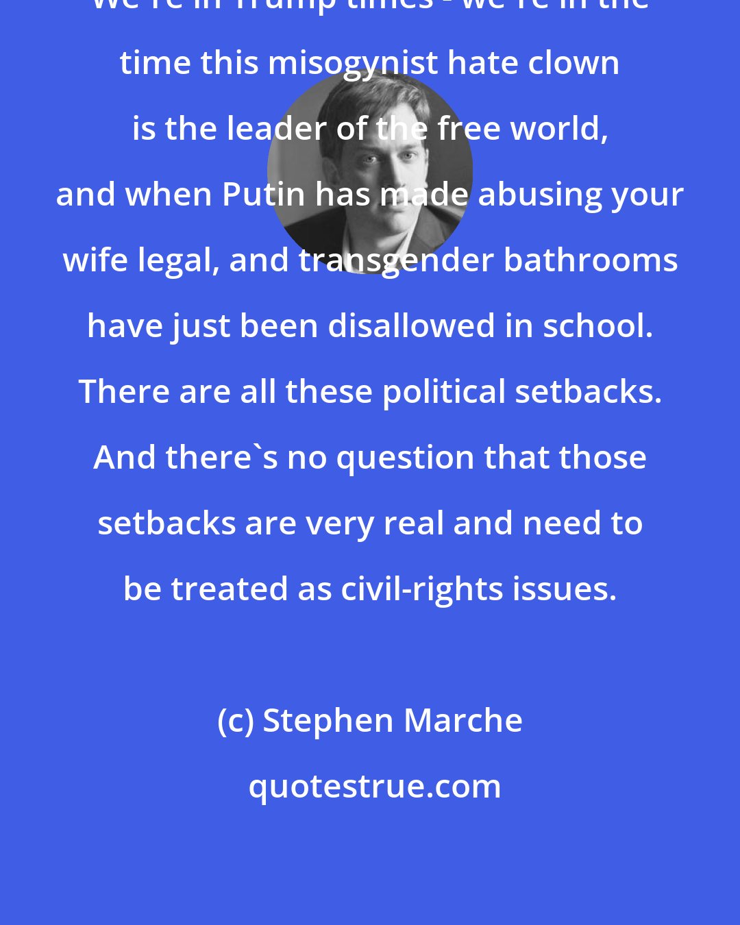 Stephen Marche: We're in Trump times - we're in the time this misogynist hate clown is the leader of the free world, and when Putin has made abusing your wife legal, and transgender bathrooms have just been disallowed in school. There are all these political setbacks. And there's no question that those setbacks are very real and need to be treated as civil-rights issues.