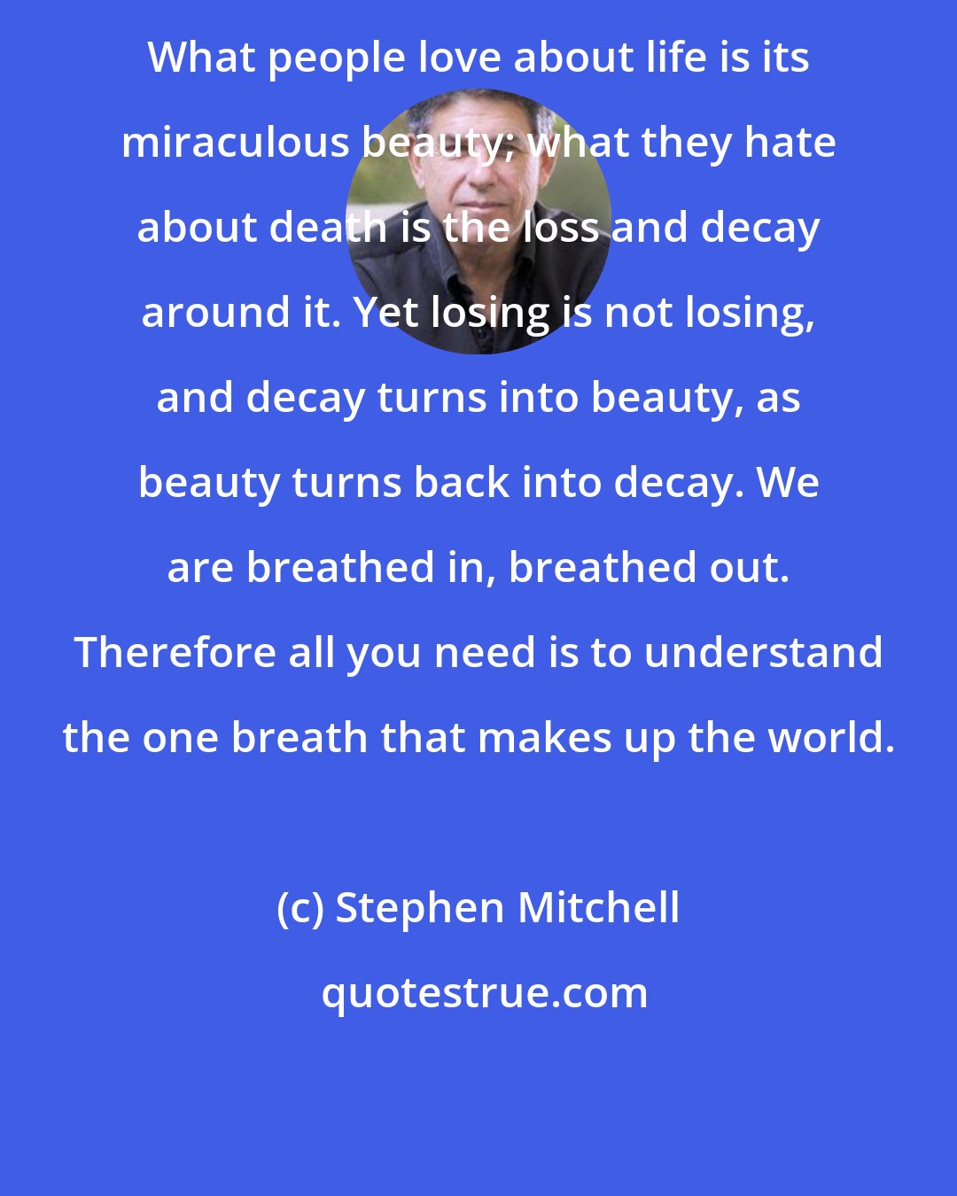 Stephen Mitchell: What people love about life is its miraculous beauty; what they hate about death is the loss and decay around it. Yet losing is not losing, and decay turns into beauty, as beauty turns back into decay. We are breathed in, breathed out. Therefore all you need is to understand the one breath that makes up the world.