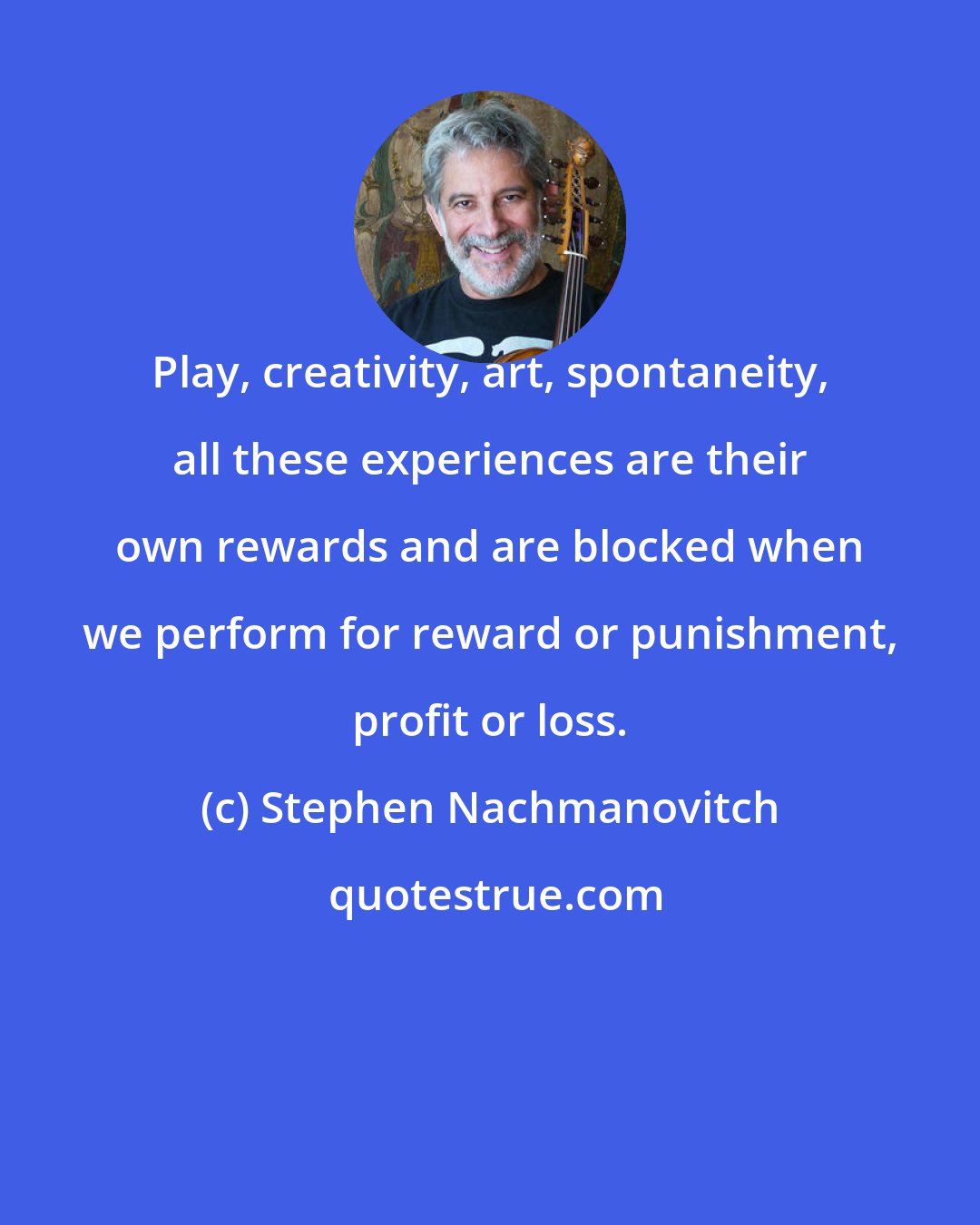 Stephen Nachmanovitch: Play, creativity, art, spontaneity, all these experiences are their own rewards and are blocked when we perform for reward or punishment, profit or loss.