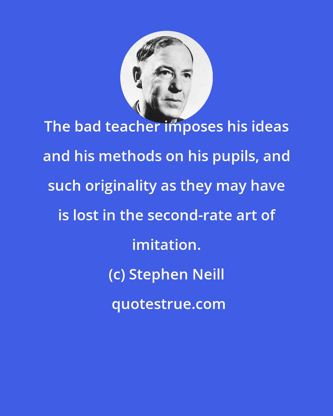 Stephen Neill: The bad teacher imposes his ideas and his methods on his pupils, and such originality as they may have is lost in the second-rate art of imitation.
