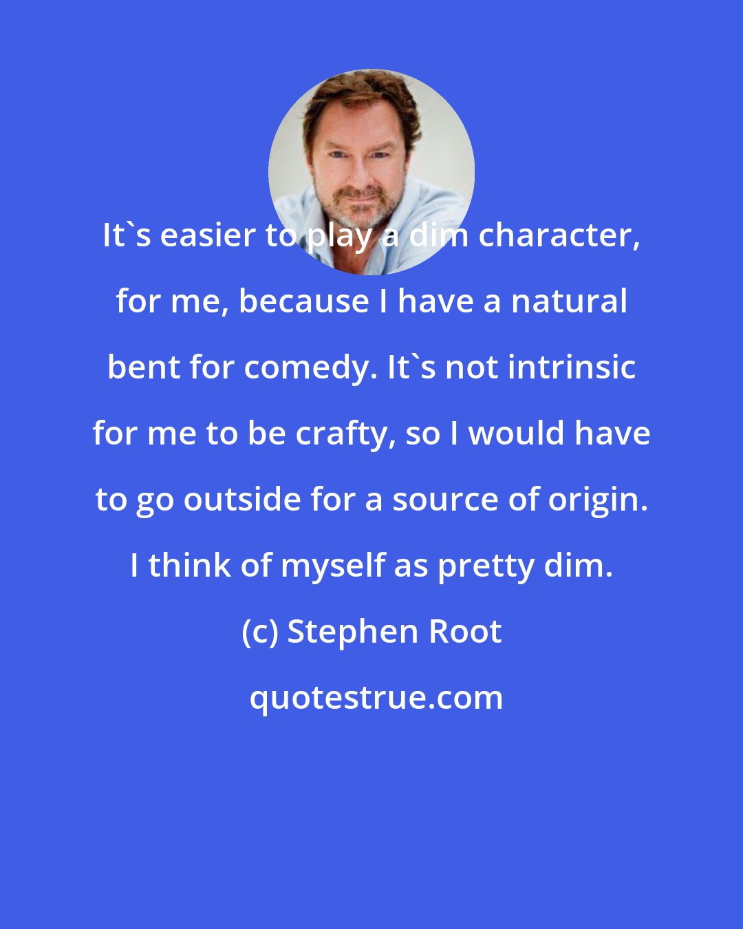 Stephen Root: It's easier to play a dim character, for me, because I have a natural bent for comedy. It's not intrinsic for me to be crafty, so I would have to go outside for a source of origin. I think of myself as pretty dim.