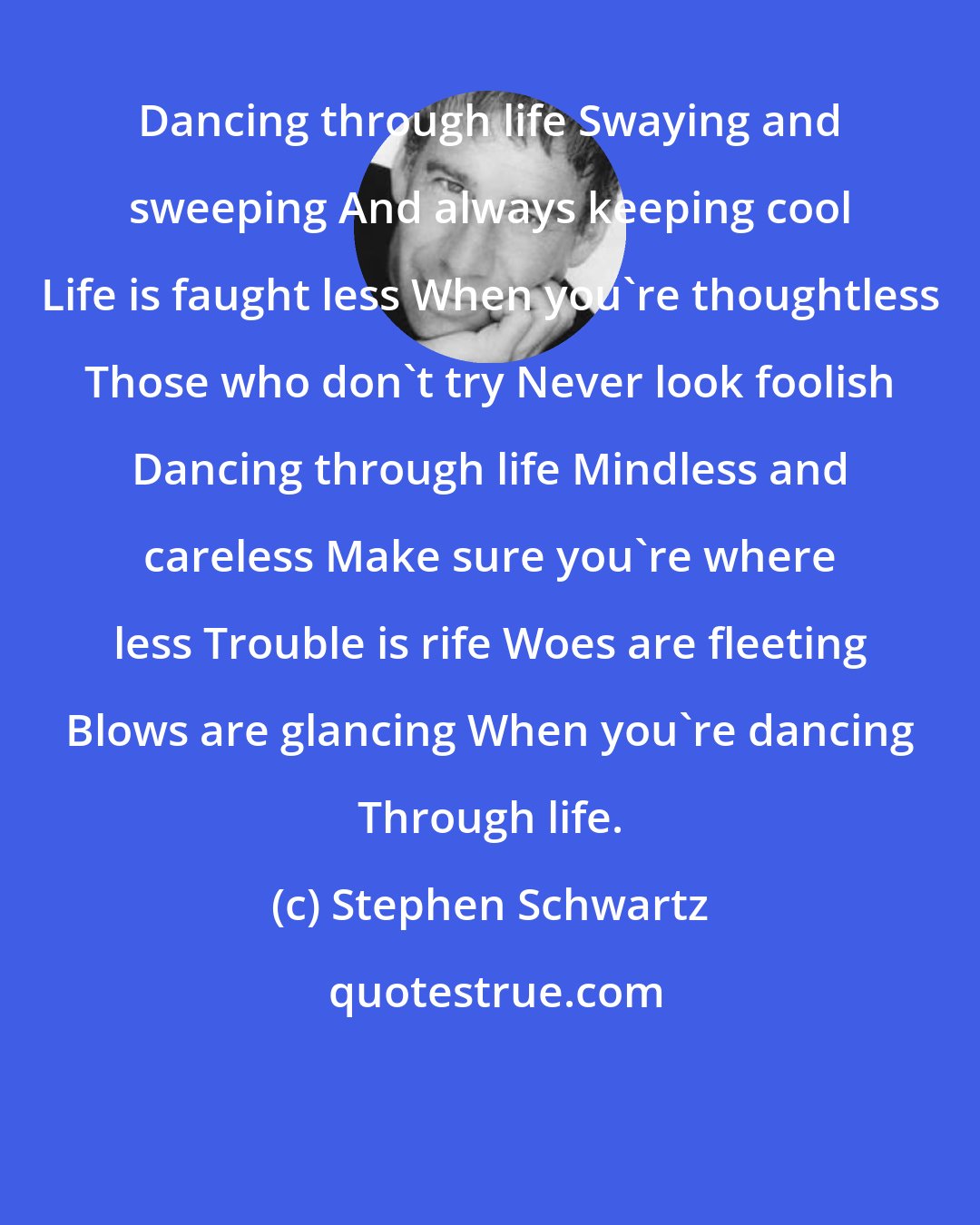 Stephen Schwartz: Dancing through life Swaying and sweeping And always keeping cool Life is faught less When you're thoughtless Those who don't try Never look foolish Dancing through life Mindless and careless Make sure you're where less Trouble is rife Woes are fleeting Blows are glancing When you're dancing Through life.