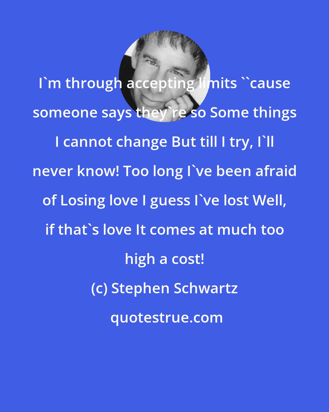 Stephen Schwartz: I'm through accepting limits ''cause someone says they're so Some things I cannot change But till I try, I'll never know! Too long I've been afraid of Losing love I guess I've lost Well, if that's love It comes at much too high a cost!