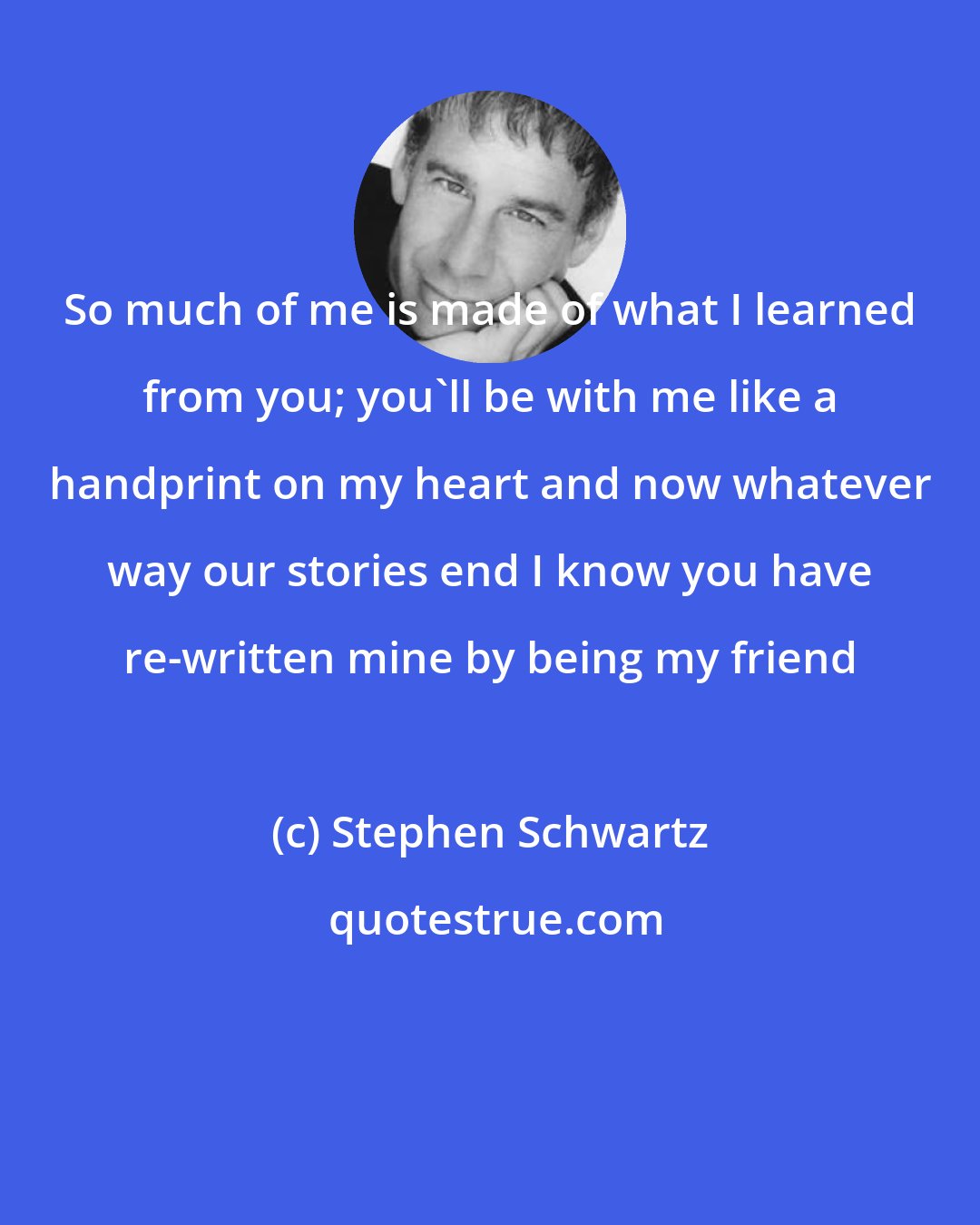 Stephen Schwartz: So much of me is made of what I learned from you; you'll be with me like a handprint on my heart and now whatever way our stories end I know you have re-written mine by being my friend