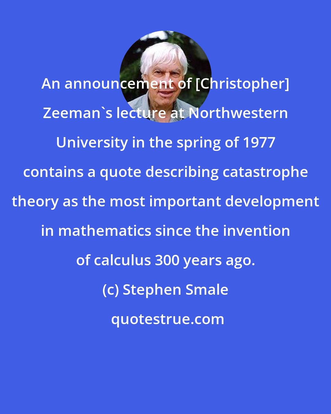 Stephen Smale: An announcement of [Christopher] Zeeman's lecture at Northwestern University in the spring of 1977 contains a quote describing catastrophe theory as the most important development in mathematics since the invention of calculus 300 years ago.