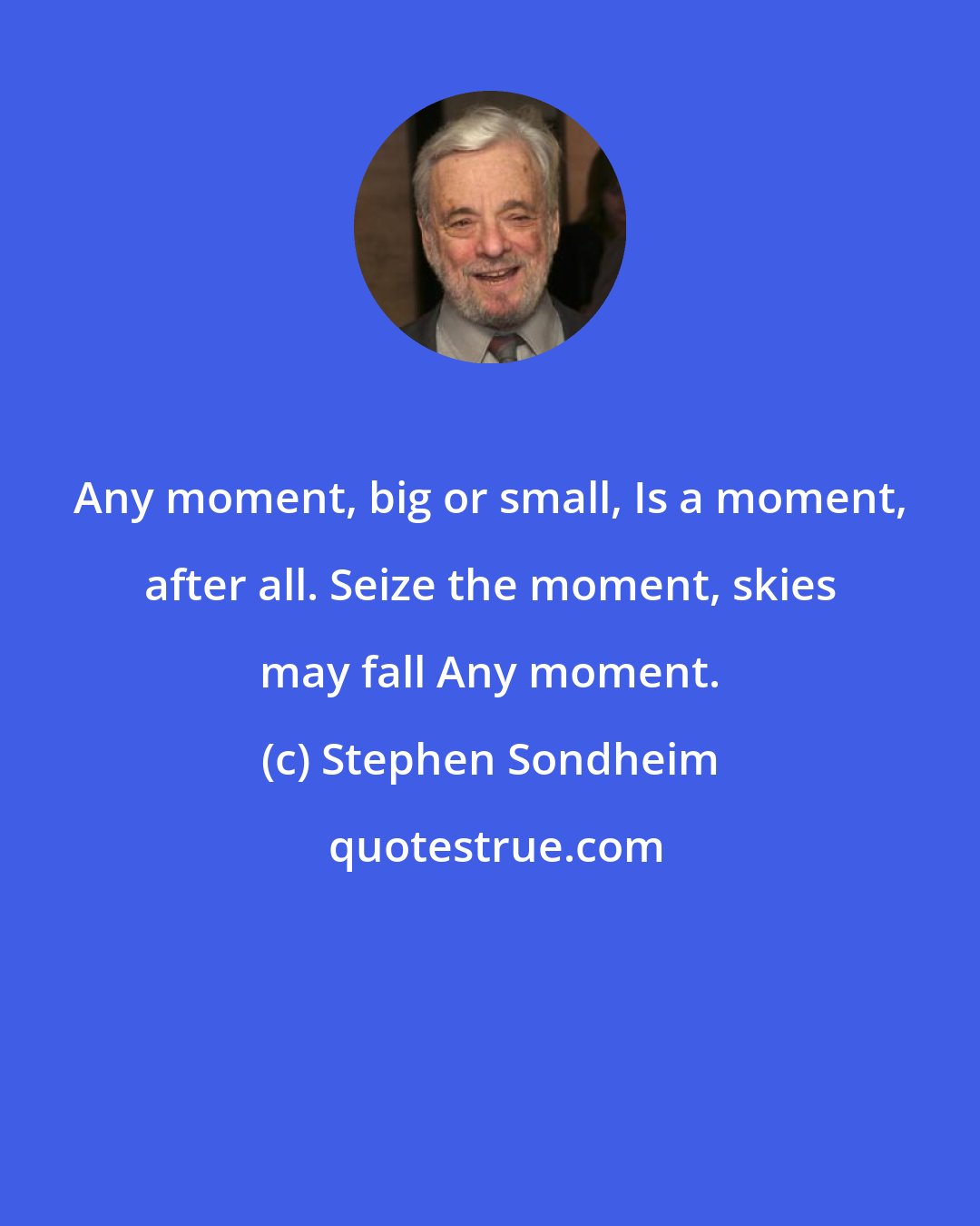 Stephen Sondheim: Any moment, big or small, Is a moment, after all. Seize the moment, skies may fall Any moment.