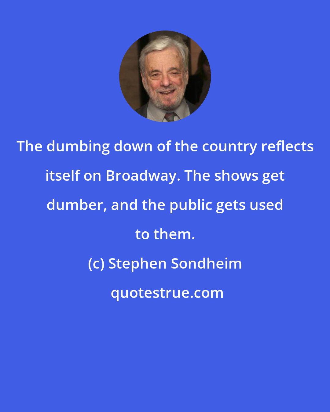 Stephen Sondheim: The dumbing down of the country reflects itself on Broadway. The shows get dumber, and the public gets used to them.