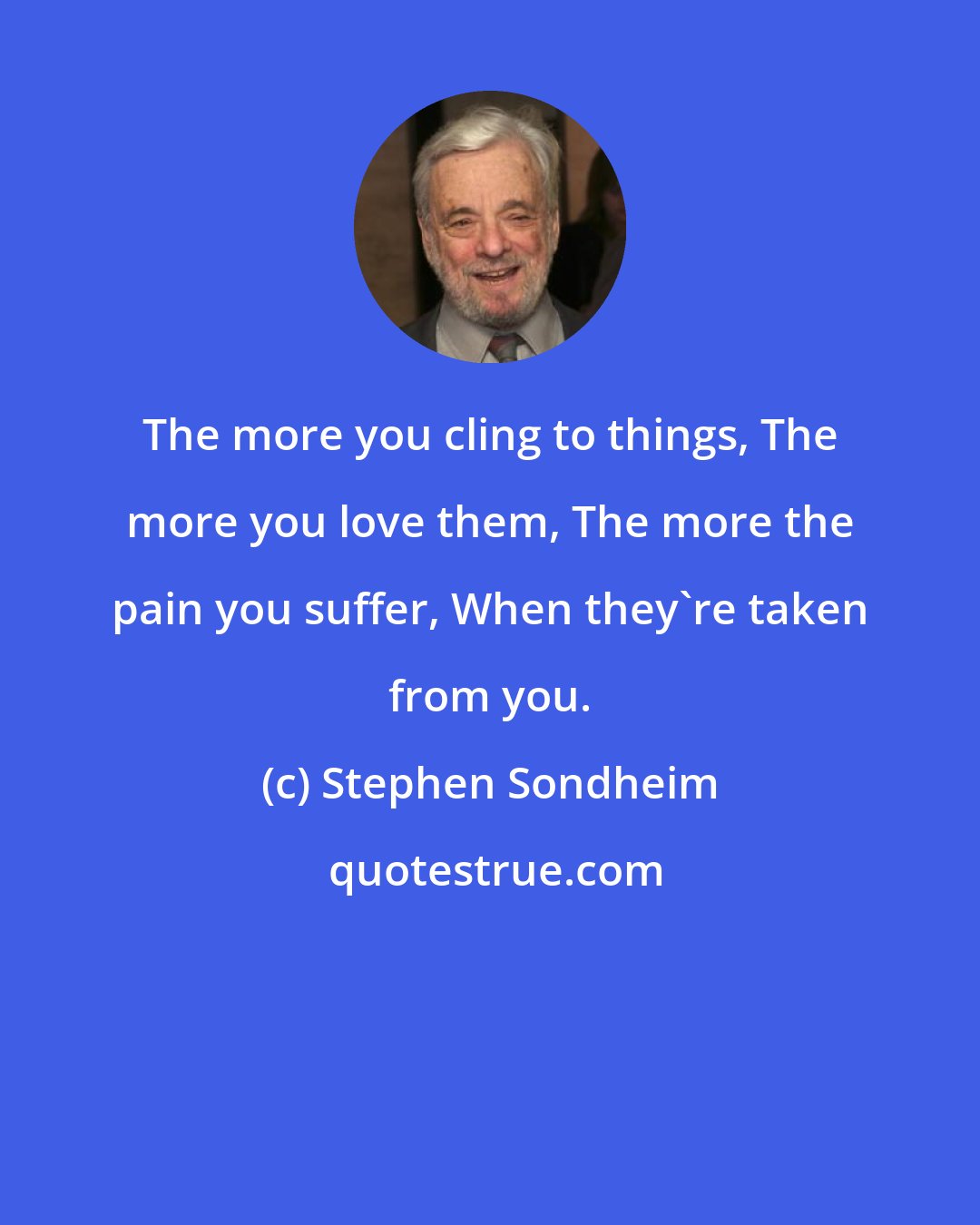 Stephen Sondheim: The more you cling to things, The more you love them, The more the pain you suffer, When they're taken from you.