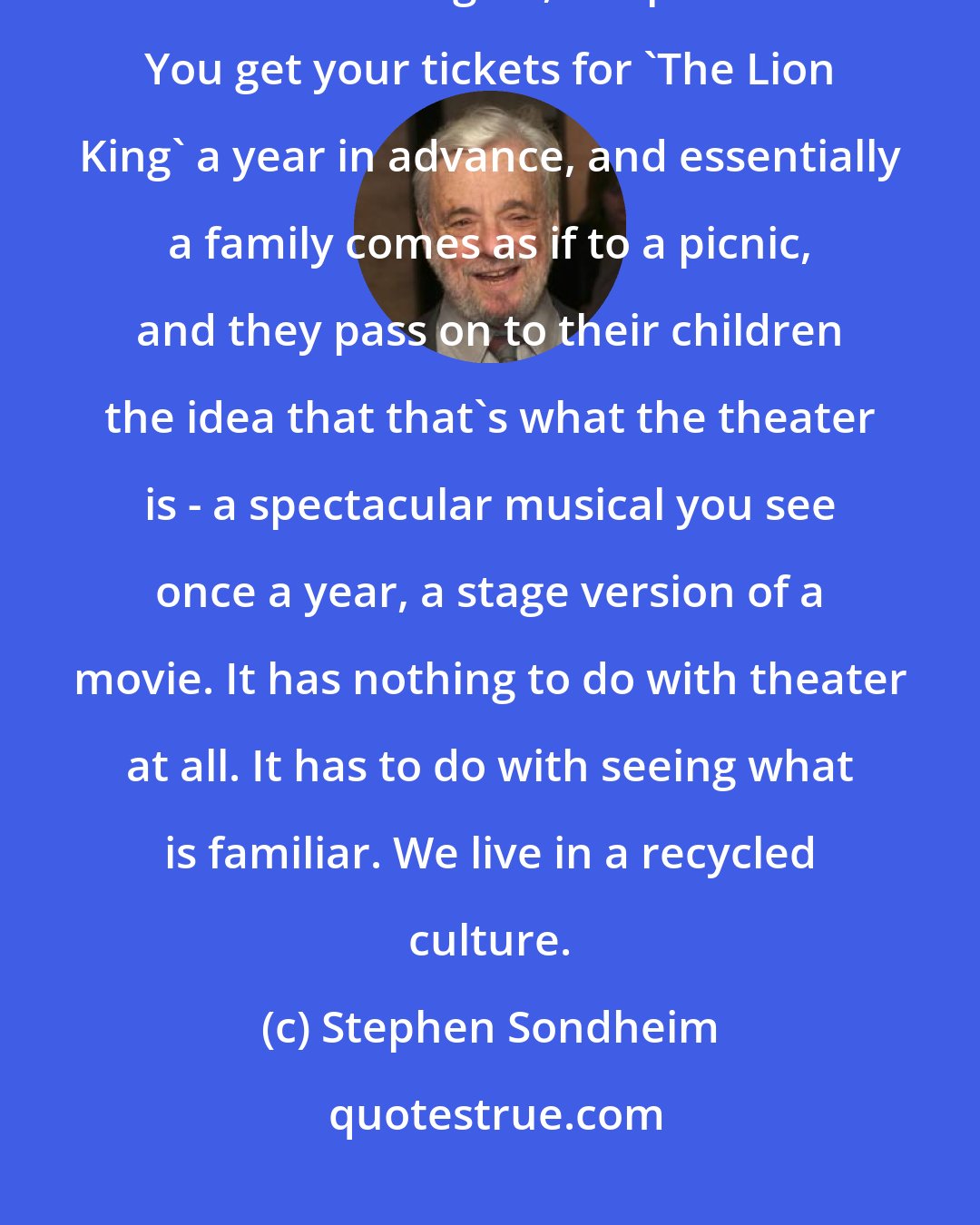 Stephen Sondheim: You have two kinds of shows on Broadway - revivals and the same kind of musicals over and over again, all spectacles. You get your tickets for 'The Lion King' a year in advance, and essentially a family comes as if to a picnic, and they pass on to their children the idea that that's what the theater is - a spectacular musical you see once a year, a stage version of a movie. It has nothing to do with theater at all. It has to do with seeing what is familiar. We live in a recycled culture.