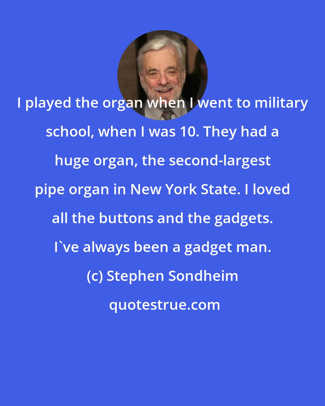 Stephen Sondheim: I played the organ when I went to military school, when I was 10. They had a huge organ, the second-largest pipe organ in New York State. I loved all the buttons and the gadgets. I've always been a gadget man.