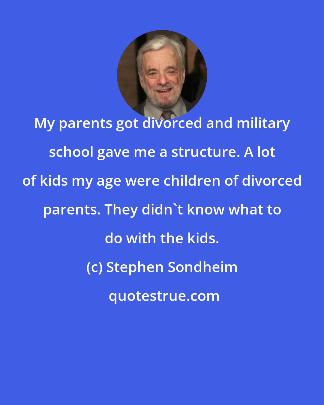 Stephen Sondheim: My parents got divorced and military school gave me a structure. A lot of kids my age were children of divorced parents. They didn't know what to do with the kids.