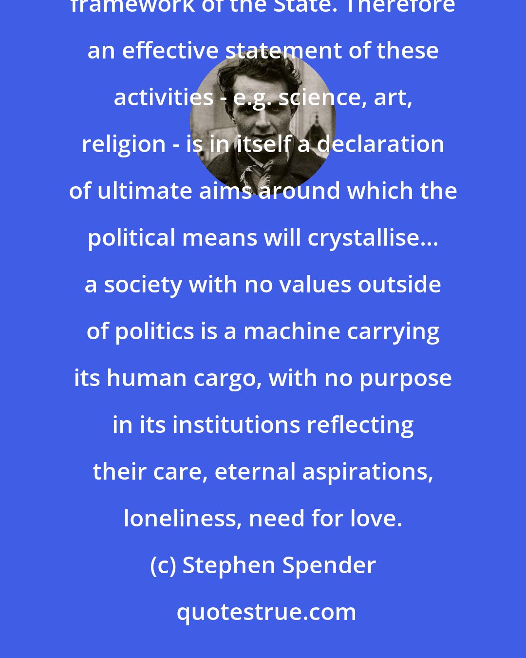 Stephen Spender: The ultimate aim of politics is not politics, but the activities which can be practised within the political framework of the State. Therefore an effective statement of these activities - e.g. science, art, religion - is in itself a declaration of ultimate aims around which the political means will crystallise... a society with no values outside of politics is a machine carrying its human cargo, with no purpose in its institutions reflecting their care, eternal aspirations, loneliness, need for love.