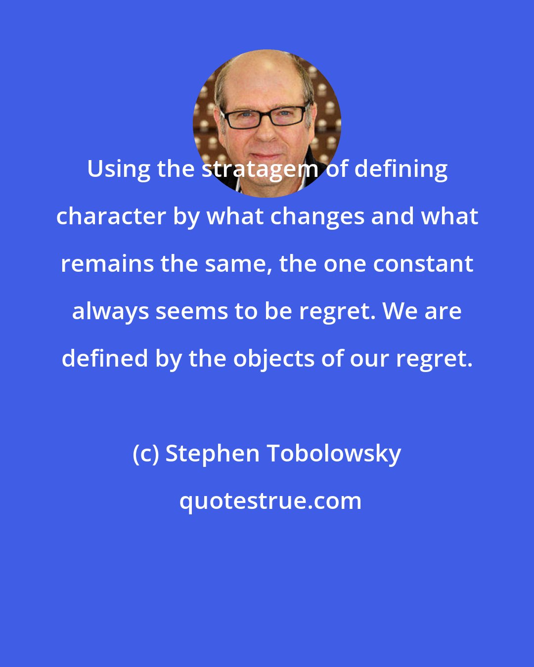 Stephen Tobolowsky: Using the stratagem of defining character by what changes and what remains the same, the one constant always seems to be regret. We are defined by the objects of our regret.