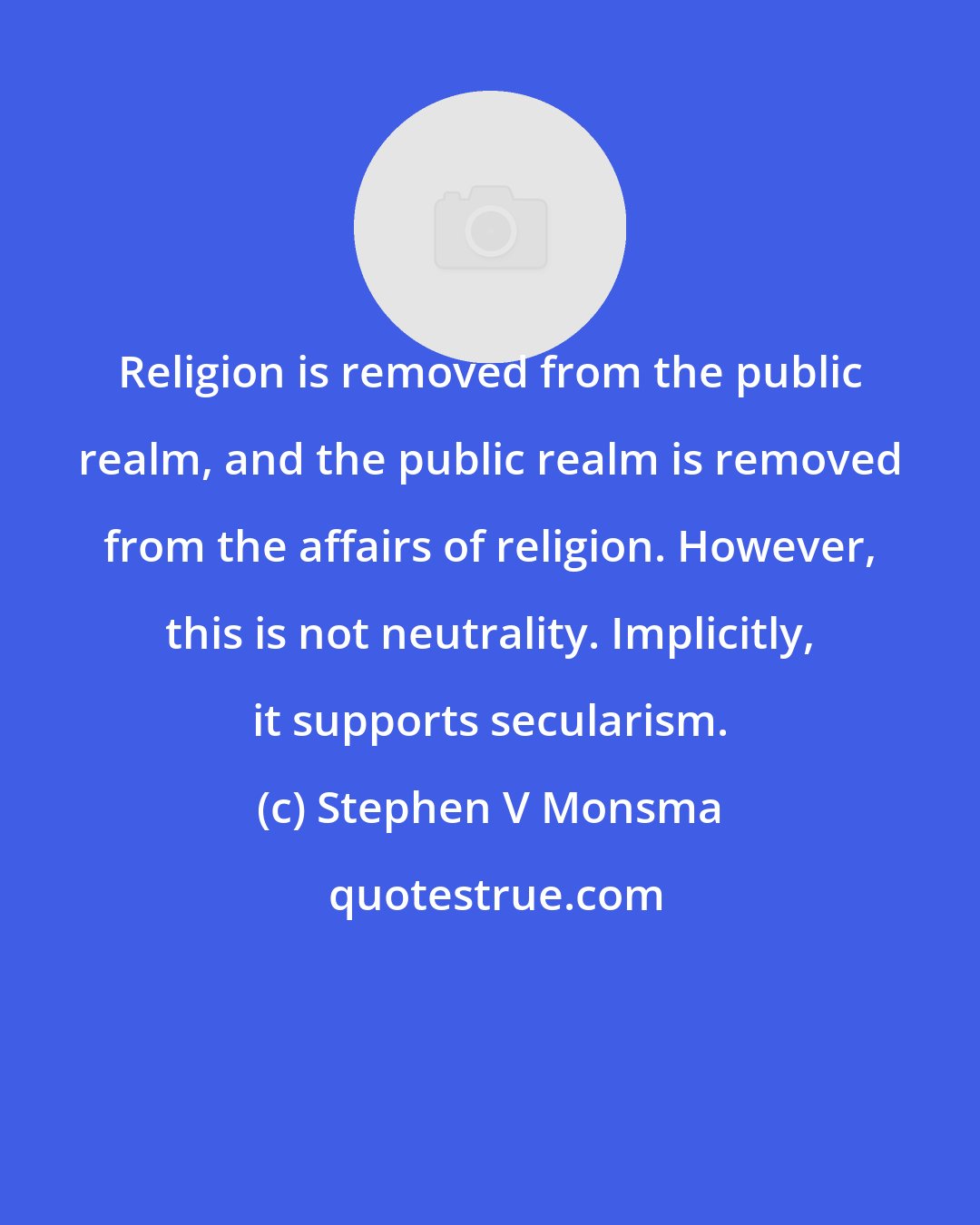 Stephen V Monsma: Religion is removed from the public realm, and the public realm is removed from the affairs of religion. However, this is not neutrality. Implicitly, it supports secularism.